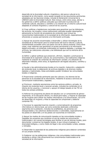 desarrollo de la diversidad cultural y lingüística y del acervo cultural en la
sociedad de la información, como queda recogido en los documentos pertinentes
adoptados por las Naciones Unidas, incluida la Declaración Universal de la
UNESCO sobre la Diversidad Cultural. Esto incluye, entre otras cosas, alentar a
los gobiernos a definir políticas culturales que estimulen la producción de
contenido cultural, educativo y científico y la creación de un entorno cultural local
adaptado al contexto lingüístico y cultural de los usuarios.

b) Crear políticas y legislaciones nacionales para garantizar que las bibliotecas,
los archivos, los museos y otras instituciones culturales puedan desempeñar
plenamente su función de proveedores de contenido (que incluye los
conocimientos tradicionales) en la sociedad de la información, especialmente,
ofreciendo un acceso permanente a la información archivada.

c) Apoyar las acciones encaminadas a desarrollar y utilizar tecnologías de la
sociedad de la información para la conservación del acervo natural y cultural,
manteniéndolo accesible como una parte viva de la cultura presente. Entre otras
cosas, crear sistemas que garanticen el acceso permanente a la información
digital archivada y el contenido multimedios en registros digitales, y proteger los
archivos, las colecciones culturales y las bibliotecas que son la memoria de la
humanidad.

d) Definir y aplicar políticas que preserven, afirmen, respeten y promuevan la
diversidad de la expresión cultural, los conocimientos y las tradiciones indígenas
mediante la creación de contenido de información variado y la utilización de
diferentes métodos, entre otros, la digitalización del legado educativo, científico y
cultural.

e) Ayudar a las administraciones locales en la creación, traducción y adaptación
de contenido local, la elaboración de archivos digitales y de diversos medios
digitales y tradicionales. Estas actividades pueden fortalecer las comunidades
locales e indígenas.

f) Proporcionar contenido pertinente para las culturas y los idiomas de las
personas en la sociedad de la información, mediante el acceso a servicios de
comunicación tradicionales y digitales.

g) Promover, mediante asociaciones entre los sectores público y privado, la
creación de contenido local y nacional variado, incluidos los contenidos en el
idioma de los usuarios, y reconocer y apoyar el trabajo basado en las TIC en
todos los campos artísticos.

h) Reforzar los programas de planes de estudios con un componente de género
importante, en la educación oficial y no oficial para todos, y mejorar la capacidad
de las mujeres para utilizar los medios informativos y la comunicación, con el fin
de desarrollar en mujeres y niñas la capacidad de comprender y elaborar
contenido TIC.

i) Favorecer la capacidad local de creación y comercialización de programas
informáticos en idioma local, así como contenido destinado a diferentes
segmentos de la población, incluidos los analfabetos, las personas con
discapacidades y los colectivos desfavorecidos o vulnerables, especialmente en
los países en desarrollo y en los países con economías en transición.

j) Apoyar los medios de comunicación basados en las comunidades locales y
respaldar los proyectos que combinen el uso de medios de comunicación
tradicionales y de nuevas tecnologías para facilitar el uso de idiomas locales, para
documentar y preservar los legados locales, lo que incluye el paisaje y la
diversidad biológica, y como medio de llegar a las comunidades rurales, aisladas
y nómades.

k) Desarrollar la capacidad de las poblaciones indígenas para elaborar contenidos
en sus propios idiomas.

I) Colaborar con las poblaciones indígenas y las comunidades tradicionales para
ayudarlas a utilizar más eficazmente sus conocimientos tradicionales en la
sociedad de la información.
 