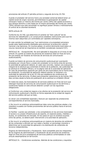 previsiones del artículo 2º párrafos primero y segundo de la ley 25.750.

Cuando el prestador del servicio fuera una sociedad comercial deberá tener un
capital social de origen nacional, permitiéndose la participación de capital
extranjero hasta un máximo del treinta por ciento (30%) del capital accionario y
que otorgue derecho a voto hasta por el mismo porcentaje del treinta por ciento
(30%) siempre que este porcentaje no signifique poseer directa o indirectamente
el control de la voluntad societaria.

NOTA artículo 29

Conforme ley 25.750, que determina el carácter de “bien cultural” de los
servicios de radiodifusión y en consecuencia establece restricciones para que los
mismos sean adquiridos y/o controlados por capitales extranjeros.

En este sentido ha señalado que “Las restricciones a la propiedad extranjera
puede estar legítimamente diseñadas para promover la producción cultural
nacional y las opiniones. En muchos países, el control dominante local sobre un
recurso nacional de tal importancia es también considerado necesario”(47).

ARTICULO 30. - Excepción(48). No será aplicable lo dispuesto en el inciso d) del
artículo 25 cuando se tratare de personas de existencia ideal sin fines de lucro,
las que podrán ser titulares de licencias de servicios de comunicación
audiovisual(49).

Cuando se tratare de servicios de comunicación audiovisual por suscripción
prestados por vínculo físico y exista otro prestador en la misma área de servicio,
la autoridad de aplicación deberá, en cada caso concreto, realizar una evaluación
integral de la solicitud que contemple el interés de la población, dar publicidad de
la solicitud en el Boletín Oficial y en la página web de la autoridad de aplicación.
En caso de presentarse oposición por parte de otro licenciatario de la misma área
de prestación, la autoridad de aplicación deberá solicitar un dictamen a la
autoridad de aplicación de la ley 25.156 que establezca las condiciones de
prestación de los servicios. El plazo para presentar oposiciones es de treinta (30)
días corridos desde la fecha de publicación de la solicitud en el Boletín Oficial.

En todos los casos, los licenciatarios de servicios públicos sin fines de lucro que
obtengan licencias de servicios de comunicación audiovisual en los términos y
condiciones fijadas en este artículo deberán cumplir con las siguientes
obligaciones:

a) Conformar una unidad de negocio a los efectos de la prestación del servicio de
comunicación audiovisual y llevarla en forma separada de la unidad de negocio
del servicio público del que se trate;

b) Llevar una contabilidad separada y facturar por separado las prestaciones
correspondientes al servicio licenciado;

c) No incurrir en prácticas anticompetitivas tales como las prácticas atadas y los
subsidios cruzados con fondos provenientes del servicio público hacia el servicio
licenciado;

d) Facilitar -cuando sea solicitado- a los competidores en los servicios licenciados
el acceso a su propia infraestructura de soporte, en especial postes, mástiles y
ductos, en condiciones de mercado. En los casos en que no existiera acuerdo
entre las partes, se deberá pedir intervención a la autoridad de aplicación;

e) No incurrir en prácticas anticompetitivas en materia de derechos de exhibición
de los contenidos a difundir por sus redes y facilitar un porcentaje creciente a
determinar por la autoridad de aplicación a la distribución de contenidos de
terceros independientes.

Organos de Administración y Fiscalización. Será compatible para los integrantes
de los órganos de administración y fiscalización de las personas de existencia
ideal sin fines de lucro prestadoras de servicios públicos contempladas en este
artículo desempeñarse en tal función.

ARTICULO 31. - Condiciones societarias. Además de las condiciones y requisitos
 