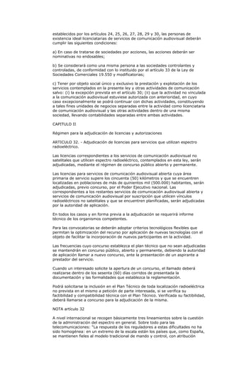 establecidos por los artículos 24, 25, 26, 27, 28, 29 y 30, las personas de
existencia ideal licenciatarias de servicios de comunicación audiovisual deberán
cumplir las siguientes condiciones:

a) En caso de tratarse de sociedades por acciones, las acciones deberán ser
nominativas no endosables;

b) Se considerará como una misma persona a las sociedades controlantes y
controladas, de conformidad con lo instituido por el artículo 33 de la Ley de
Sociedades Comerciales 19.550 y modificatorias;

c) Tener por objeto social único y exclusivo la prestación y explotación de los
servicios contemplados en la presente ley y otras actividades de comunicación
salvo: (i) la excepción prevista en el artículo 30; (ii) que la actividad no vinculada
a la comunicación audiovisual estuviese autorizada con anterioridad, en cuyo
caso excepcionalmente se podrá continuar con dichas actividades, constituyendo
a tales fines unidades de negocios separadas entre la actividad como licenciataria
de comunicación audiovisual y las otras actividades dentro de una misma
sociedad, llevando contabilidades separadas entre ambas actividades.

CAPITULO II

Régimen para la adjudicación de licencias y autorizaciones

ARTICULO 32. - Adjudicación de licencias para servicios que utilizan espectro
radioeléctrico.

Las licencias correspondientes a los servicios de comunicación audiovisual no
satelitales que utilicen espectro radioeléctrico, contemplados en esta ley, serán
adjudicadas, mediante el régimen de concurso público abierto y permanente.

Las licencias para servicios de comunicación audiovisual abierta cuya área
primaria de servicio supere los cincuenta (50) kilómetros y que se encuentren
localizadas en poblaciones de más de quinientos mil (500.000) habitantes, serán
adjudicadas, previo concurso, por el Poder Ejecutivo nacional. Las
correspondientes a los restantes servicios de comunicación audiovisual abierta y
servicios de comunicación audiovisual por suscripción que utilicen vínculos
radioeléctricos no satelitales y que se encuentren planificadas, serán adjudicadas
por la autoridad de aplicación.

En todos los casos y en forma previa a la adjudicación se requerirá informe
técnico de los organismos competentes.

Para las convocatorias se deberán adoptar criterios tecnológicos flexibles que
permitan la optimización del recurso por aplicación de nuevas tecnologías con el
objeto de facilitar la incorporación de nuevos participantes en la actividad.

Las frecuencias cuyo concurso establezca el plan técnico que no sean adjudicadas
se mantendrán en concurso público, abierto y permanente, debiendo la autoridad
de aplicación llamar a nuevo concurso, ante la presentación de un aspirante a
prestador del servicio.

Cuando un interesado solicite la apertura de un concurso, el llamado deberá
realizarse dentro de los sesenta (60) días corridos de presentada la
documentación y las formalidades que establezca la reglamentación.

Podrá solicitarse la inclusión en el Plan Técnico de toda localización radioeléctrica
no prevista en el mismo a petición de parte interesada, si se verifica su
factibilidad y compatibilidad técnica con el Plan Técnico. Verificada su factibilidad,
deberá llamarse a concurso para la adjudicación de la misma.

NOTA artículo 32

A nivel internacional se recogen básicamente tres lineamientos sobre la cuestión
de la administración del espectro en general. Sobre todo para las
telecomunicaciones: “La respuesta de los reguladores a estas dificultades no ha
sido homogénea: en un extremo de la escala están los países que, como España,
se mantienen fieles al modelo tradicional de mando y control, con atribución
 