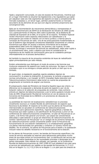 rígida y asignación concursada, en caso de escasez de frecuencias, mientras que
en un lugar intermedio se situarían las legislaciones y los reguladores que optan
por adjudicar cada vez más segmentos del espectro en base a competiciones de
mercado (subastas) o, en tercer lugar, admiten posteriormente un mercado
secundario de los derechos de uso que (con alguna variante) proporciona esa
convergencia”(50).

Opta por la recomendación de mecanismos democráticos y transparentes el
Sistema Interamericano de DDHH en la Declaración de Octubre de 2000 (punto
12) y particularmente el Informe 2001 sobre Guatemala, de la Relatoría de
Libertad de Expresión de la OEA, en el punto 30 se expone: “El Relator Especial
recibió información sobre aspectos relacionados con radiodifusión y la
preocupación que existe en relación con el marco jurídico y criterios para la
concesión de frecuencias de radio. Una de las preocupaciones fundamentales es
que el Gobierno siga otorgando concesiones basándose únicamente en criterios
económicos que dejan sin acceso a sectores minoritarios de la sociedad
guatemalteca tales como los indígenas, los jóvenes y las mujeres. En este
sentido, la entrega o renovación de licencias de radiodifusión, debe estar sujeta a
un procedimiento claro, justo y objetivo que tome en consideración la
importancia de los medios de comunicación para que la ciudadanía participe
informadamente en el proceso democrático”.

Así también la mayoría de los proyectos existentes de leyes de radiodifusión
optan primordialmente por este método.

Existen antecedentes que distinguen el modo de acceso a las licencias que
involucran asignación de espectro por medio de concursos. Se sigue un criterio
orientado a que no se entregue a simple petición de parte un bien que no es
ilimitado.

En igual orden, la legislación española vigente establece régimen de
concursos(51), lo propio la chilena(52), la mexicana, la reciente uruguaya sobre
normas comunitarias, y en Canadá: la CRTC (Canadian Radio-television and
Telecommunications Commission) debe tomar en cuenta las propuestas de
programación al momento de asignar una licencia.

El anteproyecto citado del Ministerio de Industria Español sigue ese criterio. La
diferencia con la asignación a demanda de parte de espectro o por vía de
licitación radica en la selección de propuestas de contenido. Caso contrario
entraría en régimen de telecomunicaciones y por lo tanto quedaría incluido en el
trato de OMC (Organización Mundial de Comercio) en vez de estarse en los
Convenios de Diversidad de la UNESCO y en previsiones de cláusulas de
excepción cultural.

La posibilidad de inserción de localizaciones radioeléctricas no previstas
inicialmente reconoce un modelo flexible de administración de espectro que
favorezca la pluralidad. Al respecto se ha dicho que los planes de frecuencias
internacionales se aprueban en conferencias de radiocomunicaciones
competentes para aplicaciones especificas, regiones geográficas y bandas de
frecuencias que están sujetas a una planificación de frecuencias a priori en las
conferencias de radiocomunicaciones competentes. Un plan de frecuencias es un
cuadro, o de forma más general una función, que asigna las características
adecuadas a cada estación (o grupo de estaciones) de radiocomunicaciones. El
nombre “planificación de frecuencias” es un vestigio de los primeros tiempos de
las radiocomunicaciones cuando únicamente podían variar la frecuencia de
funcionamiento de una estación radioeléctrica y su emplazamiento geográfico.
Los planes internacionales son generales y contienen un número mínimo de
detalles. Por el contrario, los planes de frecuencias para el diseño y la explotación
incluyen todos los detalles necesarios en el funcionamiento de la estación.

En los planes de frecuencias a priori, las bandas de frecuencias específicas y las
zonas de servicio asociadas se reservan para aplicaciones particulares mucho
antes de que éstas entren en funcionamiento real. La distribución del recurso del
espectro se realiza basándose en las necesidades previstas o declaradas por las
partes interesadas. Este método fue utilizado, por ejemplo, en la Conferencia
Mundial de Radiocomunicaciones de 1997 (CMR-97) que estableció otro plan para
el servicio de radiodifusión por satélite en las bandas de frecuencias 11,7-12,2
GHz en la Región 3 y 11,7-12,5 GHz en la Región 1 y un plan para los enlaces de
 