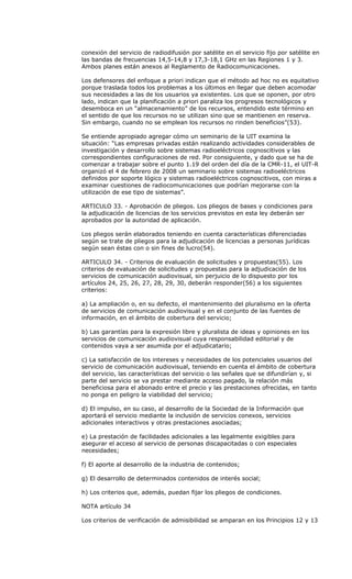 conexión del servicio de radiodifusión por satélite en el servicio fijo por satélite en
las bandas de frecuencias 14,5-14,8 y 17,3-18,1 GHz en las Regiones 1 y 3.
Ambos planes están anexos al Reglamento de Radiocomunicaciones.

Los defensores del enfoque a priori indican que el método ad hoc no es equitativo
porque traslada todos los problemas a los últimos en llegar que deben acomodar
sus necesidades a las de los usuarios ya existentes. Los que se oponen, por otro
lado, indican que la planificación a priori paraliza los progresos tecnológicos y
desemboca en un “almacenamiento” de los recursos, entendido este término en
el sentido de que los recursos no se utilizan sino que se mantienen en reserva.
Sin embargo, cuando no se emplean los recursos no rinden beneficios”(53).

Se entiende apropiado agregar cómo un seminario de la UIT examina la
situación: “Las empresas privadas están realizando actividades considerables de
investigación y desarrollo sobre sistemas radioeléctricos cognoscitivos y las
correspondientes configuraciones de red. Por consiguiente, y dado que se ha de
comenzar a trabajar sobre el punto 1.19 del orden del día de la CMR-11, el UIT-R
organizó el 4 de febrero de 2008 un seminario sobre sistemas radioeléctricos
definidos por soporte lógico y sistemas radioeléctricos cognoscitivos, con miras a
examinar cuestiones de radiocomunicaciones que podrían mejorarse con la
utilización de ese tipo de sistemas”.

ARTICULO 33. - Aprobación de pliegos. Los pliegos de bases y condiciones para
la adjudicación de licencias de los servicios previstos en esta ley deberán ser
aprobados por la autoridad de aplicación.

Los pliegos serán elaborados teniendo en cuenta características diferenciadas
según se trate de pliegos para la adjudicación de licencias a personas jurídicas
según sean éstas con o sin fines de lucro(54).

ARTICULO 34. - Criterios de evaluación de solicitudes y propuestas(55). Los
criterios de evaluación de solicitudes y propuestas para la adjudicación de los
servicios de comunicación audiovisual, sin perjuicio de lo dispuesto por los
artículos 24, 25, 26, 27, 28, 29, 30, deberán responder(56) a los siguientes
criterios:

a) La ampliación o, en su defecto, el mantenimiento del pluralismo en la oferta
de servicios de comunicación audiovisual y en el conjunto de las fuentes de
información, en el ámbito de cobertura del servicio;

b) Las garantías para la expresión libre y pluralista de ideas y opiniones en los
servicios de comunicación audiovisual cuya responsabilidad editorial y de
contenidos vaya a ser asumida por el adjudicatario;

c) La satisfacción de los intereses y necesidades de los potenciales usuarios del
servicio de comunicación audiovisual, teniendo en cuenta el ámbito de cobertura
del servicio, las características del servicio o las señales que se difundirían y, si
parte del servicio se va prestar mediante acceso pagado, la relación más
beneficiosa para el abonado entre el precio y las prestaciones ofrecidas, en tanto
no ponga en peligro la viabilidad del servicio;

d) El impulso, en su caso, al desarrollo de la Sociedad de la Información que
aportará el servicio mediante la inclusión de servicios conexos, servicios
adicionales interactivos y otras prestaciones asociadas;

e) La prestación de facilidades adicionales a las legalmente exigibles para
asegurar el acceso al servicio de personas discapacitadas o con especiales
necesidades;

f) El aporte al desarrollo de la industria de contenidos;

g) El desarrollo de determinados contenidos de interés social;

h) Los criterios que, además, puedan fijar los pliegos de condiciones.

NOTA artículo 34

Los criterios de verificación de admisibilidad se amparan en los Principios 12 y 13
 