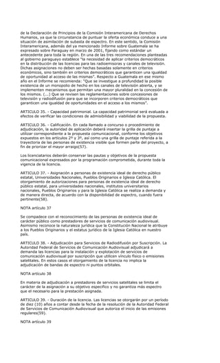 de la Declaración de Principios de la Comisión Interamericana de Derechos
Humanos, ya que la circunstancia de puntuar la oferta económica conduce a una
situación de asimilación de subasta de espectro. En este sentido, la Comisión
Interamericana, además del ya mencionado Informe sobre Guatemala se ha
expresado sobre Paraguay en marzo de 2001, fijando como estándar un
antecedente para toda la región. En una de las tres recomendaciones planteadas
al gobierno paraguayo establece “la necesidad de aplicar criterios democráticos
en la distribución de las licencias para las radioemisoras y canales de televisión.
Dichas asignaciones no deben ser hechas basadas solamente en criterios
económicos, sino también en criterios democráticos que garanticen una igualdad
de oportunidad al acceso de las mismas”. Respecto a Guatemala en ese mismo
año en el Informe se recomienda: “Que se investigue a profundidad la posible
existencia de un monopolio de hecho en los canales de televisión abierta, y se
implementen mecanismos que permitan una mayor pluralidad en la concesión de
los mismos. (...) Que se revisen las reglamentaciones sobre concesiones de
televisión y radiodifusión para que se incorporen criterios democráticos que
garanticen una igualdad de oportunidades en el acceso a los mismos”.

ARTICULO 35. - Capacidad patrimonial. La capacidad patrimonial será evaluada a
efectos de verificar las condiciones de admisibilidad y viabilidad de la propuesta.

ARTICULO 36. - Calificación. En cada llamado a concurso o procedimiento de
adjudicación, la autoridad de aplicación deberá insertar la grilla de puntaje a
utilizar correspondiente a la propuesta comunicacional, conforme los objetivos
expuestos en los artículos 2º y 3º, así como una grilla de puntaje referida a la
trayectoria de las personas de existencia visible que formen parte del proyecto, a
fin de priorizar el mayor arraigo(57).

Los licenciatarios deberán conservar las pautas y objetivos de la propuesta
comunicacional expresados por la programación comprometida, durante toda la
vigencia de la licencia.

ARTICULO 37. - Asignación a personas de existencia ideal de derecho público
estatal, Universidades Nacionales, Pueblos Originarios e Iglesia Católica. El
otorgamiento de autorizaciones para personas de existencia ideal de derecho
público estatal, para universidades nacionales, institutos universitarios
nacionales, Pueblos Originarios y para la Iglesia Católica se realiza a demanda y
de manera directa, de acuerdo con la disponibilidad de espectro, cuando fuera
pertinente(58).

NOTA artículo 37

Se compadece con el reconocimiento de las personas de existencia ideal de
carácter público como prestadores de servicios de comunicación audiovisual.
Asimismo reconoce la naturaleza jurídica que la Constitución Nacional le atribuye
a los Pueblos Originarios y el estatus jurídico de la Iglesia Católica en nuestro
país.

ARTICULO 38. - Adjudicación para Servicios de Radiodifusión por Suscripción. La
Autoridad Federal de Servicios de Comunicación Audiovisual adjudicará a
demanda las licencias para la instalación y explotación de servicios de
comunicación audiovisual por suscripción que utilicen vínculo físico o emisiones
satelitales. En estos casos el otorgamiento de la licencia no implica la
adjudicación de bandas de espectro ni puntos orbitales.

NOTA artículo 38

En materia de adjudicación a prestadores de servicios satelitales se limita el
carácter de la asignación a su objetivo especifico y no garantiza más espectro
que el necesario para la prestación asignada.

ARTICULO 39. - Duración de la licencia. Las licencias se otorgarán por un período
de diez (10) años a contar desde la fecha de la resolución de la Autoridad Federal
de Servicios de Comunicación Audiovisual que autoriza el inicio de las emisiones
regulares(59).

NOTA artículo 39
 