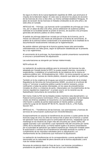 Se sigue el criterio de la nueva legislación española de 2005, que promueve el
impulso de la televisión digital. En este caso se elevaron los plazos de duración
de las licencias de cinco a diez años. La misma cantidad establece Paraguay. El
plazo de duración de las licencias en Estados Unidos(60) es de ocho años y de
siete años en Canadá.

ARTICULO 40. - Prórroga. Las licencias serán susceptibles de prórroga por única
vez, por un plazo de diez (10) años, previa celebración de audiencia pública
realizada en la localidad donde se preste el servicio, de acuerdo a los principios
generales del derecho público en dicha materia.

El pedido de prórroga deberá ser iniciado por el titular de la licencia, por lo
menos con dieciocho (18) meses de anticipación a la fecha de vencimiento. El
análisis de la solicitud estará condicionado a la presentación de la totalidad de la
documentación taxativamente indicada por la reglamentación.

No podrán obtener prórroga de la licencia quienes hayan sido sancionados
reiteradamente con falta grave, según la tipificación establecida por la presente
ley y sus reglamentos.

Al vencimiento de la prórroga, los licenciatarios podrán presentarse nuevamente
a concurso o procedimiento de adjudicación.

Las autorizaciones se otorgarán por tiempo indeterminado.

NOTA artículo 40

La realización de audiencias públicas para la renovación de licencias ha sido
adoptada por Canadá donde la CRTC no puede expedir licencias, revocarlas o
suspenderlas, o establecer el cumplimiento de los objetivos de la misma sin
audiencia pública (art. 18 Broadcasting Act, 1991). La única excepción es que no
sea requerida por razones de interés público, situación que debe ser justificada.

También en la ley orgánica de Uruguay que prevé la constitución de la Unidad
Regulatoria de Servicios de Comunicaciones URSEC, se prevé en el artículo 86
inciso v) “convocar a audiencia pública cuando lo estime necesario, previa
notificación a todas las partes interesadas, en los casos de procedimientos
iniciados de oficio o a instancia de parte, relacionados con incumplimientos de los
marcos regulatorios respectivos”. Lo propio ocurre con la reciente Ley de
Radiodifusión Comunitaria de noviembre de 2007.

Del mismo modo la FCC de los Estados Unidos mantiene esta disciplina(61). La
Federal Communications Commission (FCC), organismo regulador de los Estados
Unidos de América establece el mecanismo y la razonabilidad de proteger
información a pedido de partes balanceando el interés público y privado,
conforme surge de GC Docket Nº 96-55 FC, Sección II.B.21, y FCC Rules,
Sección 457.

ARTICULO 41. - Transferencia de las licencias. Las autorizaciones y licencias de
servicios de comunicación audiovisual son intransferibles(62).

Excepcionalmente se autoriza la transferencia de acciones o cuotas partes de las
licencias luego de cinco (5) años de transcurrido el plazo de la licencia y cuando
tal operación fuera necesaria para la continuidad del servicio, respetando que se
mantenga en los titulares de origen más del cincuenta por ciento (50%) del
capital suscripto o por suscribirse y que represente más del cincuenta por ciento
(50%) de la voluntad social. La misma estará sujeta a la previa comprobación
por la autoridad de aplicación que deberá expedirse por resolución fundada sobre
la autorización o rechazo de la transferencia solicitada teniendo en cuenta el
cumplimiento de los requisitos solicitados para su adjudicación y el
mantenimiento de las condiciones que motivaron la adjudicación.

La realización de transferencias sin la correspondiente y previa aprobación será
sancionada con la caducidad de pleno derecho de la licencia adjudicada y será
nula de nulidad absoluta.

Personas de existencia ideal sin fines de lucro. Las licencias concedidas a
prestadores de gestión privada sin fines de lucro son intransferibles.
 