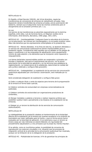 NOTA artículo 41

En España, el Real Decreto 3302/81, del 18 de diciembre, regula las
transferencias de concesiones de emisoras de radiodifusión privadas. Esta
disposición declara transferibles las emisoras privadas, previa autorización del
Gobierno, siempre que el adquirente reúna las mismas condiciones para el
otorgamiento de la concesión primitiva (art. 1.1).

Un con
trol estricto de las transferencias es advertido especialmente por la doctrina
española, entre ellos, Luís de Carreras Serra, en Régimen Jurídico de la
Información, Ariel Derecho, Barcelona, 1996 (págs. 305 a 307).

ARTICULO 42. - Inembargabilidad. Cualquiera fuese la naturaleza de la licencia
y/o la autorización, las mismas son inembargables y no se puede constituir sobre
ellas más derechos que los expresamente contemplados en la presente ley.

ARTICULO 43. - Bienes afectados. A los fines de esta ley, se declaran afectados a
un servicio de comunicación audiovisual los bienes imprescindibles para su
prestación regular. Considéranse tales aquellos que se detallan en los pliegos de
bases y condiciones y en las propuestas de adjudicación como equipamiento
mínimo de cada estación y los elementos que se incorporen como reposición o
reequipamiento.

Los bienes declarados imprescindibles podrán ser enajenados o gravados con
prendas o hipotecas, sólo para el mejoramiento del servicio, con la previa
autorización de la autoridad de aplicación y en los términos que establezca la
reglamentación. La inobservancia de lo establecido, determinará la nulidad del
acto jurídico celebrado y configura falta grave(63).

ARTICULO 44. - Indelegabilidad. La explotación de los servicios de comunicación
audiovisual adjudicados por una licencia o autorización, será realizada por su
titular.

Será considerada delegación de explotación y configura falta grave:

a) Ceder a cualquier título o venta de espacios para terceros de la programación
de la emisora en forma total o parcial;

b) Celebrar contratos de exclusividad con empresas comercializadoras de
publicidad;

c) Celebrar contratos de exclusividad con organizaciones productoras de
contenidos;

d) Otorgar mandatos o poderes a terceros o realizar negocios jurídicos que
posibiliten sustituir total o parcialmente a los titulares en la explotación de las
emisoras;

e) Delegar en un tercero la distribución de los servicios de comunicación
audiovisual(64).

NOTA artículo 44

La indelegabilidad de la prestación obedece al mantenimiento de la titularidad
efectiva de la explotación de la emisora por quienes accedieron a la condición de
licenciatario por estar calificados para la misma, y que en forma previa fueron
evaluados por la Autoridad de aplicación. Si se autorizara a que un tercero se
hiciera cargo por vías indirectas se estaría faltando a la rigurosidad del
procedimiento adjudicatario y a los principios que la propia ley intenta impulsar.

Sí se admite, como en muchísimos países, la posibilidad de convenios de
coproducción con externos vinculados o no, situación que los procesos de
integración vertical de la actividad de la comunicación audiovisual han mostrado,
aunque con la limitación de la no delegación de la prestación.

ARTICULO 45. - Multiplicidad de licencias. A fin de garantizar los principios de
 