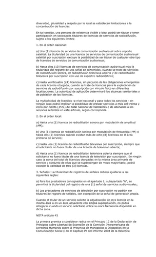 diversidad, pluralidad y respeto por lo local se establecen limitaciones a la
concentración de licencias.

En tal sentido, una persona de existencia visible o ideal podrá ser titular o tener
participación en sociedades titulares de licencias de servicios de radiodifusión,
sujeto a los siguientes límites:

1. En el orden nacional:

a) Una (1) licencia de servicios de comunicación audiovisual sobre soporte
satelital. La titularidad de una licencia de servicios de comunicación audiovisual
satelital por suscripción excluye la posibilidad de ser titular de cualquier otro tipo
de licencias de servicios de comunicación audiovisual;

b) Hasta diez (10) licencias de servicios de comunicación audiovisual más la
titularidad del registro de una señal de contenidos, cuando se trate de servicios
de radiodifusión sonora, de radiodifusión televisiva abierta y de radiodifusión
televisiva por suscripción con uso de espectro radioeléctrico;

c) Hasta veinticuatro (24) licencias, sin perjuicio de las obligaciones emergentes
de cada licencia otorgada, cuando se trate de licencias para la explotación de
servicios de radiodifusión por suscripción con vínculo físico en diferentes
localizaciones. La autoridad de aplicación determinará los alcances territoriales y
de población de las licencias.

La multiplicidad de licencias -a nivel nacional y para todos los servicios - en
ningún caso podrá implicar la posibilidad de prestar servicios a más del treinta y
cinco por ciento (35%) del total nacional de habitantes o de abonados a los
servicios referidos en este artículo, según corresponda.

2. En el orden local:

a) Hasta una (1) licencia de radiodifusión sonora por modulación de amplitud
(AM);

b) Una (1) licencia de radiodifusión sonora por modulación de frecuencia (FM) o
hasta dos (2) licencias cuando existan más de ocho (8) licencias en el área
primaria de servicio;

c) Hasta una (1) licencia de radiodifusión televisiva por suscripción, siempre que
el solicitante no fuera titular de una licencia de televisión abierta;

d) Hasta una (1) licencia de radiodifusión televisiva abierta siempre que el
solicitante no fuera titular de una licencia de televisión por suscripción; En ningún
caso la suma del total de licencias otorgadas en la misma área primaria de
servicio o conjunto de ellas que se superpongan de modo mayoritario, podrá
exceder la cantidad de tres (3) licencias.

3. Señales: La titularidad de registros de señales deberá ajustarse a las
siguientes reglas:

a) Para los prestadores consignados en el apartado 1, subapartado “b”, se
permitirá la titularidad del registro de una (1) señal de servicios audiovisuales;

b) Los prestadores de servicios de televisión por suscripción no podrán ser
titulares de registro de señales, con excepción de la señal de generación propia.

Cuando el titular de un servicio solicite la adjudicación de otra licencia en la
misma área o en un área adyacente con amplia superposición, no podrá
otorgarse cuando el servicio solicitado utilice la única frecuencia disponible en
dicha zona.

NOTA artículo 45

La primera premisa a considerar radica en el Principio 12 de la Declaración de
Principios sobre Libertad de Expresión de la Comisión Interamericana de
Derechos Humanos sobre la Presencia de Monopolios u Oligopolios en la
Comunicación Social y en el Capítulo IV del Informe 2004 de la Relatoría
 