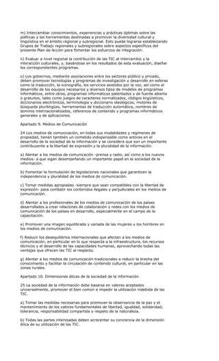 m) Intercambiar conocimientos, experiencias y prácticas óptimas sobre las
políticas y las herramientas destinadas a promover la diversidad cultural y
lingüística en el ámbito regional y subregional. Esto puede lograrse estableciendo
Grupos de Trabajo regionales y subregionales sobre aspectos específicos del
presente Plan de Acción para fomentar los esfuerzos de integración.

n) Evaluar a nivel regional la contribución de las TIC al intercambio y la
interacción culturales, y, basándose en los resultados de esta evaluación, diseñar
los correspondientes programas.

o) Los gobiernos, mediante asociaciones entre los sectores público y privado,
deben promover tecnologías y programas de investigación y desarrollo en esferas
como la traducción, la iconografía, los servicios asistidos por la voz, así como el
desarrollo de los equipos necesarios y diversos tipos de modelos de programas
informáticos, entre otros, programas informáticos patentados y de fuente abierta
o gratuitos, tales como juegos de caracteres normalizados, códigos lingüísticos,
diccionarios electrónicos, terminología y diccionario ideológicos, motores de
búsqueda plurilingües, herramientas de traducción automática, nombres de
dominio internacionalizados, referencia de contenido y programas informáticos
generales y de aplicaciones.

Apartado 9. Medios de Comunicación

24 Los medios de comunicación, en todas sus modalidades y regímenes de
propiedad, tienen también un cometido indispensable como actores en el
desarrollo de la sociedad de la información y se considera que son un importante
contribuyente a la libertad de expresión y la pluralidad de la información.

a) Alentar a los medios de comunicación -prensa y radio, así como a los nuevos
medios- a que sigan desempeñando un importante papel en la sociedad de la
información.

b) Fomentar la formulación de legislaciones nacionales que garanticen la
independencia y pluralidad de los medios de comunicación.

c) Tomar medidas apropiadas -siempre que sean compatibles con la libertad de
expresión- para combatir los contenidos ilegales y perjudiciales en los medios de
comunicación.

d) Alentar a los profesionales de los medios de comunicación de los países
desarrollados a crear relaciones de colaboración y redes con los medios de
comunicación de los países en desarrollo, especialmente en el campo de la
capacitación.

e) Promover una imagen equilibrada y variada de las mujeres y los hombres en
los medios de comunicación.

f) Reducir los desequilibrios internacionales que afectan a los medios de
comunicación, en particular en lo que respecta a la infraestructura, los recursos
técnicos y el desarrollo de las capacidades humanas, aprovechando todas las
ventajas que ofrecen las TIC al respecto.

g) Alentar a los medios de comunicación tradicionales a reducir la brecha del
conocimiento y facilitar la circulación de contenido cultural, en particular en las
zonas rurales.

Apartado 10. Dimensiones éticas de la sociedad de la información

25 La sociedad de la información debe basarse en valores aceptados
universalmente, promover el bien común e impedir la utilización indebida de las
TIC.

a) Tomar las medidas necesarias para promover la observancia de la paz y el
mantenimiento de los valores fundamentales de libertad, igualdad, solidaridad,
tolerancia, responsabilidad compartida y respeto de la naturaleza.

b) Todas las partes interesadas deben acrecentar su conciencia de la dimensión
ética de su utilización de las TIC.
 