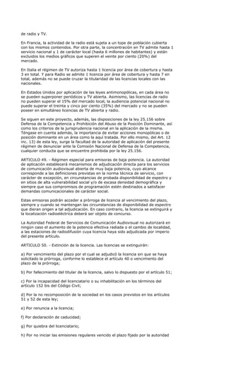 de radio y TV.

En Francia, la actividad de la radio está sujeta a un tope de población cubierta
con los mismos contenidos. Por otra parte, la concentración en TV admite hasta 1
servicio nacional y 1 de carácter local (hasta 6 millones de habitantes) y están
excluidos los medios gráficos que superen el veinte por ciento (20%) del
mercado.

En Italia el régimen de TV autoriza hasta 1 licencia por área de cobertura y hasta
3 en total. Y para Radio se admite 1 licencia por área de cobertura y hasta 7 en
total, además no se puede cruzar la titularidad de las licencias locales con las
nacionales.

En Estados Unidos por aplicación de las leyes antimonopólicas, en cada área no
se pueden superponer periódicos y TV abierta. Asimismo, las licencias de radio
no pueden superar el 15% del mercado local, la audiencia potencial nacional no
puede superar el treinta y cinco por ciento (35%) del mercado y no se pueden
poseer en simultáneo licencias de TV abierta y radio.

Se siguen en este proyecto, además, las disposiciones de la ley 25.156 sobre
Defensa de la Competencia y Prohibición del Abuso de la Posición Dominante, así
como los criterios de la jurisprudencia nacional en la aplicación de la misma.
Téngase en cuenta además, la importancia de evitar acciones monopólicas o de
posición dominante en un área como la aquí tratada. Por ello mismo, del Art. 12
inc. 13) de esta ley, surge la facultad de la autoridad de aplicación del presente
régimen de denunciar ante la Comisión Nacional de Defensa de la Competencia,
cualquier conducta que se encuentre prohibida por la ley 25.156.

ARTICULO 49. - Régimen especial para emisoras de baja potencia. La autoridad
de aplicación establecerá mecanismos de adjudicación directa para los servicios
de comunicación audiovisual abierta de muy baja potencia, cuyo alcance
corresponde a las definiciones previstas en la norma técnica de servicio, con
carácter de excepción, en circunstancias de probada disponibilidad de espectro y
en sitios de alta vulnerabilidad social y/o de escasa densidad demográfica y
siempre que sus compromisos de programación estén destinados a satisfacer
demandas comunicacionales de carácter social.

Estas emisoras podrán acceder a prórroga de licencia al vencimiento del plazo,
siempre y cuando se mantengan las circunstancias de disponibilidad de espectro
que dieran origen a tal adjudicación. En caso contrario, la licencia se extinguirá y
la localización radioeléctrica deberá ser objeto de concurso.

La Autoridad Federal de Servicios de Comunicación Audiovisual no autorizará en
ningún caso el aumento de la potencia efectiva radiada o el cambio de localidad,
a las estaciones de radiodifusión cuya licencia haya sido adjudicada por imperio
del presente artículo.

ARTICULO 50. - Extinción de la licencia. Las licencias se extinguirán:

a) Por vencimiento del plazo por el cual se adjudicó la licencia sin que se haya
solicitado la prórroga, conforme lo establece el artículo 40 o vencimiento del
plazo de la prórroga;

b) Por fallecimiento del titular de la licencia, salvo lo dispuesto por el artículo 51;

c) Por la incapacidad del licenciatario o su inhabilitación en los términos del
artículo 152 bis del Código Civil;

d) Por la no recomposición de la sociedad en los casos previstos en los artículos
51 y 52 de esta ley;

e) Por renuncia a la licencia;

f) Por declaración de caducidad;

g) Por quiebra del licenciatario;

h) Por no iniciar las emisiones regulares vencido el plazo fijado por la autoridad
 