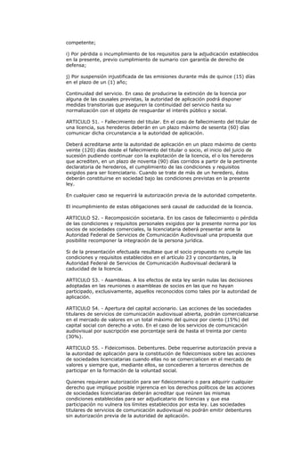 competente;

i) Por pérdida o incumplimiento de los requisitos para la adjudicación establecidos
en la presente, previo cumplimiento de sumario con garantía de derecho de
defensa;

j) Por suspensión injustificada de las emisiones durante más de quince (15) días
en el plazo de un (1) año;

Continuidad del servicio. En caso de producirse la extinción de la licencia por
alguna de las causales previstas, la autoridad de aplicación podrá disponer
medidas transitorias que aseguren la continuidad del servicio hasta su
normalización con el objeto de resguardar el interés público y social.

ARTICULO 51. - Fallecimiento del titular. En el caso de fallecimiento del titular de
una licencia, sus herederos deberán en un plazo máximo de sesenta (60) días
comunicar dicha circunstancia a la autoridad de aplicación.

Deberá acreditarse ante la autoridad de aplicación en un plazo máximo de ciento
veinte (120) días desde el fallecimiento del titular o socio, el inicio del juicio de
sucesión pudiendo continuar con la explotación de la licencia, el o los herederos
que acrediten, en un plazo de noventa (90) días corridos a partir de la pertinente
declaratoria de herederos, el cumplimiento de las condiciones y requisitos
exigidos para ser licenciatario. Cuando se trate de más de un heredero, éstos
deberán constituirse en sociedad bajo las condiciones previstas en la presente
ley.

En cualquier caso se requerirá la autorización previa de la autoridad competente.

El incumplimiento de estas obligaciones será causal de caducidad de la licencia.

ARTICULO 52. - Recomposición societaria. En los casos de fallecimiento o pérdida
de las condiciones y requisitos personales exigidos por la presente norma por los
socios de sociedades comerciales, la licenciataria deberá presentar ante la
Autoridad Federal de Servicios de Comunicación Audiovisual una propuesta que
posibilite recomponer la integración de la persona jurídica.

Si de la presentación efectuada resultase que el socio propuesto no cumple las
condiciones y requisitos establecidos en el artículo 23 y concordantes, la
Autoridad Federal de Servicios de Comunicación Audiovisual declarará la
caducidad de la licencia.

ARTICULO 53. - Asambleas. A los efectos de esta ley serán nulas las decisiones
adoptadas en las reuniones o asambleas de socios en las que no hayan
participado, exclusivamente, aquellos reconocidos como tales por la autoridad de
aplicación.

ARTICULO 54. - Apertura del capital accionario. Las acciones de las sociedades
titulares de servicios de comunicación audiovisual abierta, podrán comercializarse
en el mercado de valores en un total máximo del quince por ciento (15%) del
capital social con derecho a voto. En el caso de los servicios de comunicación
audiovisual por suscripción ese porcentaje será de hasta el treinta por ciento
(30%).

ARTICULO 55. - Fideicomisos. Debentures. Debe requerirse autorización previa a
la autoridad de aplicación para la constitución de fideicomisos sobre las acciones
de sociedades licenciatarias cuando ellas no se comercialicen en el mercado de
valores y siempre que, mediante ellos, se concedieren a terceros derechos de
participar en la formación de la voluntad social.

Quienes requieran autorización para ser fideicomisario o para adquirir cualquier
derecho que implique posible injerencia en los derechos políticos de las acciones
de sociedades licenciatarias deberán acreditar que reúnen las mismas
condiciones establecidas para ser adjudicatario de licencias y que esa
participación no vulnera los límites establecidos por esta ley. Las sociedades
titulares de servicios de comunicación audiovisual no podrán emitir debentures
sin autorización previa de la autoridad de aplicación.
 