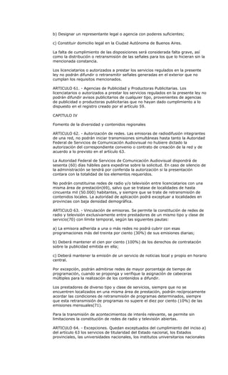 b) Designar un representante legal o agencia con poderes suficientes;

c) Constituir domicilio legal en la Ciudad Autónoma de Buenos Aires.

La falta de cumplimiento de las disposiciones será considerada falta grave, así
como la distribución o retransmisión de las señales para los que lo hicieran sin la
mencionada constancia.

Los licenciatarios o autorizados a prestar los servicios regulados en la presente
ley no podrán difundir o retransmitir señales generadas en el exterior que no
cumplan los requisitos mencionados.

ARTICULO 61. - Agencias de Publicidad y Productoras Publicitarias. Los
licenciatarios o autorizados a prestar los servicios regulados en la presente ley no
podrán difundir avisos publicitarios de cualquier tipo, provenientes de agencias
de publicidad o productoras publicitarias que no hayan dado cumplimiento a lo
dispuesto en el registro creado por el artículo 59.

CAPITULO IV

Fomento de la diversidad y contenidos regionales

ARTICULO 62. - Autorización de redes. Las emisoras de radiodifusión integrantes
de una red, no podrán iniciar transmisiones simultáneas hasta tanto la Autoridad
Federal de Servicios de Comunicación Audiovisual no hubiere dictado la
autorización del correspondiente convenio o contrato de creación de la red y de
acuerdo a lo previsto en el artículo 63.

La Autoridad Federal de Servicios de Comunicación Audiovisual dispondrá de
sesenta (60) días hábiles para expedirse sobre la solicitud. En caso de silencio de
la administración se tendrá por conferida la autorización si la presentación
contara con la totalidad de los elementos requeridos.

No podrán constituirse redes de radio y/o televisión entre licenciatarios con una
misma área de prestación(69), salvo que se tratase de localidades de hasta
cincuenta mil (50.000) habitantes, y siempre que se trate de retransmisión de
contenidos locales. La autoridad de aplicación podrá exceptuar a localidades en
provincias con baja densidad demográfica.

ARTICULO 63. - Vinculación de emisoras. Se permite la constitución de redes de
radio y televisión exclusivamente entre prestadores de un mismo tipo y clase de
servicio(70) con límite temporal, según las siguientes pautas:

a) La emisora adherida a una o más redes no podrá cubrir con esas
programaciones más del treinta por ciento (30%) de sus emisiones diarias;

b) Deberá mantener el cien por ciento (100%) de los derechos de contratación
sobre la publicidad emitida en ella;

c) Deberá mantener la emisión de un servicio de noticias local y propio en horario
central.

Por excepción, podrán admitirse redes de mayor porcentaje de tiempo de
programación, cuando se proponga y verifique la asignación de cabeceras
múltiples para la realización de los contenidos a difundir.

Los prestadores de diverso tipo y clase de servicios, siempre que no se
encuentren localizados en una misma área de prestación, podrán recíprocamente
acordar las condiciones de retransmisión de programas determinados, siempre
que esta retransmisión de programas no supere el diez por ciento (10%) de las
emisiones mensuales(71).

Para la transmisión de acontecimientos de interés relevante, se permite sin
limitaciones la constitución de redes de radio y televisión abiertas.

ARTICULO 64. - Excepciones. Quedan exceptuados del cumplimiento del inciso a)
del artículo 63 los servicios de titularidad del Estado nacional, los Estados
provinciales, las universidades nacionales, los institutos universitarios nacionales
 