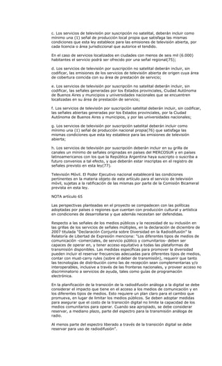 c. Los servicios de televisión por suscripción no satelital, deberán incluir como
mínimo una (1) señal de producción local propia que satisfaga las mismas
condiciones que esta ley establece para las emisiones de televisión abierta, por
cada licencia o área jurisdiccional que autorice el tendido.

En el caso de servicios localizados en ciudades con menos de seis mil (6.000)
habitantes el servicio podrá ser ofrecido por una señal regional(75);

d. Los servicios de televisión por suscripción no satelital deberán incluir, sin
codificar, las emisiones de los servicios de televisión abierta de origen cuya área
de cobertura coincida con su área de prestación de servicio;

e. Los servicios de televisión por suscripción no satelital deberán incluir, sin
codificar, las señales generadas por los Estados provinciales, Ciudad Autónoma
de Buenos Aires y municipios y universidades nacionales que se encuentren
localizadas en su área de prestación de servicio;

f. Los servicios de televisión por suscripción satelital deberán incluir, sin codificar,
las señales abiertas generadas por los Estados provinciales, por la Ciudad
Autónoma de Buenos Aires y municipios, y por las universidades nacionales;

g. Los servicios de televisión por suscripción satelital deberán incluir como
mínimo una (1) señal de producción nacional propia(76) que satisfaga las
mismas condiciones que esta ley establece para las emisiones de televisión
abierta;

h. Los servicios de televisión por suscripción deberán incluir en su grilla de
canales un mínimo de señales originadas en países del MERCOSUR y en países
latinoamericanos con los que la República Argentina haya suscripto o suscriba a
futuro convenios a tal efecto, y que deberán estar inscriptas en el registro de
señales previsto en esta ley(77).

Televisión Móvil. El Poder Ejecutivo nacional establecerá las condiciones
pertinentes en la materia objeto de este artículo para el servicio de televisión
móvil, sujetas a la ratificación de las mismas por parte de la Comisión Bicameral
prevista en esta ley.

NOTA artículo 65

Las perspectivas planteadas en el proyecto se compadecen con las políticas
adoptadas por países o regiones que cuentan con producción cultural y artística
en condiciones de desarrollarse y que además necesitan ser defendidas.

Respecto a las señales de los medios públicos y la necesidad de su inclusión en
las grillas de los servicios de señales múltiples, en la declaración de diciembre de
2007 titulada “Declaración Conjunta sobre Diversidad en la Radiodifusión” la
Relatoría de Libertad de Expresión menciona: “Los diferentes tipos de medios de
comunicación -comerciales, de servicio público y comunitarios- deben ser
capaces de operar en, y tener acceso equitativo a todas las plataformas de
transmisión disponibles. Las medidas específicas para promover la diversidad
pueden incluir el reservar frecuencias adecuadas para diferentes tipos de medios,
contar con must-carry rules (sobre el deber de transmisión), requerir que tanto
las tecnologías de distribución como las de recepción sean complementarias y/o
interoperables, inclusive a través de las fronteras nacionales, y proveer acceso no
discriminatorio a servicios de ayuda, tales como guías de programación
electrónica.

En la planificación de la transición de la radiodifusión análoga a la digital se debe
considerar el impacto que tiene en el acceso a los medios de comunicación y en
los diferentes tipos de medios. Esto requiere un plan claro para el cambio que
promueva, en lugar de limitar los medios públicos. Se deben adoptar medidas
para asegurar que el costo de la transición digital no limite la capacidad de los
medios comunitarios para operar. Cuando sea apropiado, se debe considerar
reservar, a mediano plazo, parte del espectro para la transmisión análoga de
radio.

Al menos parte del espectro liberado a través de la transición digital se debe
reservar para uso de radiodifusión”.
 