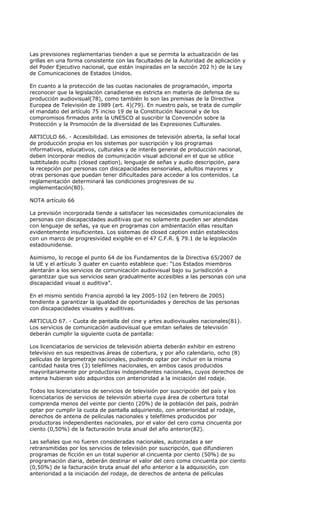 Las previsiones reglamentarias tienden a que se permita la actualización de las
grillas en una forma consistente con las facultades de la Autoridad de aplicación y
del Poder Ejecutivo nacional, que están inspiradas en la sección 202 h) de la Ley
de Comunicaciones de Estados Unidos.

En cuanto a la protección de las cuotas nacionales de programación, importa
reconocer que la legislación canadiense es estricta en materia de defensa de su
producción audiovisual(78), como también lo son las premisas de la Directiva
Europea de Televisión de 1989 (art. 4)(79). En nuestro país, se trata de cumplir
el mandato del artículo 75 inciso 19 de la Constitución Nacional y de los
compromisos firmados ante la UNESCO al suscribir la Convención sobre la
Protección y la Promoción de la diversidad de las Expresiones Culturales.

ARTICULO 66. - Accesibilidad. Las emisiones de televisión abierta, la señal local
de producción propia en los sistemas por suscripción y los programas
informativos, educativos, culturales y de interés general de producción nacional,
deben incorporar medios de comunicación visual adicional en el que se utilice
subtitulado oculto (closed caption), lenguaje de señas y audio descripción, para
la recepción por personas con discapacidades sensoriales, adultos mayores y
otras personas que puedan tener dificultades para acceder a los contenidos. La
reglamentación determinará las condiciones progresivas de su
implementación(80).

NOTA artículo 66

La previsión incorporada tiende a satisfacer las necesidades comunicacionales de
personas con discapacidades auditivas que no solamente pueden ser atendidas
con lenguaje de señas, ya que en programas con ambientación ellas resultan
evidentemente insuficientes. Los sistemas de closed caption están establecidos
con un marco de progresividad exigible en el 47 C.F.R. § 79.1 de la legislación
estadounidense.

Asimismo, lo recoge el punto 64 de los Fundamentos de la Directiva 65/2007 de
la UE y el artículo 3 quater en cuanto establece que: “Los Estados miembros
alentarán a los servicios de comunicación audiovisual bajo su jurisdicción a
garantizar que sus servicios sean gradualmente accesibles a las personas con una
discapacidad visual o auditiva”.

En el mismo sentido Francia aprobó la ley 2005-102 (en febrero de 2005)
tendiente a garantizar la igualdad de oportunidades y derechos de las personas
con discapacidades visuales y auditivas.

ARTICULO 67. - Cuota de pantalla del cine y artes audiovisuales nacionales(81).
Los servicios de comunicación audiovisual que emitan señales de televisión
deberán cumplir la siguiente cuota de pantalla:

Los licenciatarios de servicios de televisión abierta deberán exhibir en estreno
televisivo en sus respectivas áreas de cobertura, y por año calendario, ocho (8)
películas de largometraje nacionales, pudiendo optar por incluir en la misma
cantidad hasta tres (3) telefilmes nacionales, en ambos casos producidos
mayoritariamente por productoras independientes nacionales, cuyos derechos de
antena hubieran sido adquiridos con anterioridad a la iniciación del rodaje.

Todos los licenciatarios de servicios de televisión por suscripción del país y los
licenciatarios de servicios de televisión abierta cuya área de cobertura total
comprenda menos del veinte por ciento (20%) de la población del país, podrán
optar por cumplir la cuota de pantalla adquiriendo, con anterioridad al rodaje,
derechos de antena de películas nacionales y telefilmes producidos por
productoras independientes nacionales, por el valor del cero coma cincuenta por
ciento (0,50%) de la facturación bruta anual del año anterior(82).

Las señales que no fueren consideradas nacionales, autorizadas a ser
retransmitidas por los servicios de televisión por suscripción, que difundieren
programas de ficción en un total superior al cincuenta por ciento (50%) de su
programación diaria, deberán destinar el valor del cero coma cincuenta por ciento
(0,50%) de la facturación bruta anual del año anterior a la adquisición, con
anterioridad a la iniciación del rodaje, de derechos de antena de películas
 