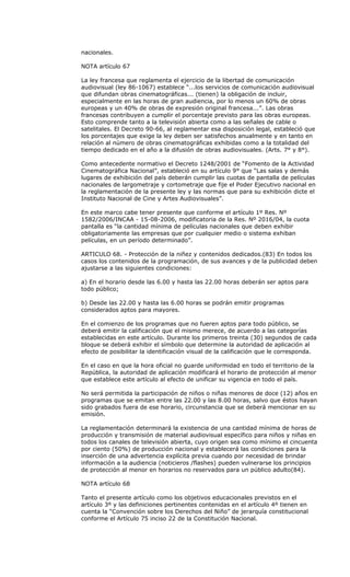 nacionales.

NOTA artículo 67

La ley francesa que reglamenta el ejercicio de la libertad de comunicación
audiovisual (ley 86-1067) establece “...los servicios de comunicación audiovisual
que difundan obras cinematográficas... (tienen) la obligación de incluir,
especialmente en las horas de gran audiencia, por lo menos un 60% de obras
europeas y un 40% de obras de expresión original francesa...”. Las obras
francesas contribuyen a cumplir el porcentaje previsto para las obras europeas.
Esto comprende tanto a la televisión abierta como a las señales de cable o
satelitales. El Decreto 90-66, al reglamentar esa disposición legal, estableció que
los porcentajes que exige la ley deben ser satisfechos anualmente y en tanto en
relación al número de obras cinematográficas exhibidas como a la totalidad del
tiempo dedicado en el año a la difusión de obras audiovisuales. (Arts. 7° y 8°).

Como antecedente normativo el Decreto 1248/2001 de “Fomento de la Actividad
Cinematográfica Nacional”, estableció en su artículo 9° que “Las salas y demás
lugares de exhibición del país deberán cumplir las cuotas de pantalla de películas
nacionales de largometraje y cortometraje que fije el Poder Ejecutivo nacional en
la reglamentación de la presente ley y las normas que para su exhibición dicte el
Instituto Nacional de Cine y Artes Audiovisuales”.

En este marco cabe tener presente que conforme el artículo 1º Res. Nº
1582/2006/INCAA - 15-08-2006, modificatoria de la Res. Nº 2016/04, la cuota
pantalla es “la cantidad mínima de películas nacionales que deben exhibir
obligatoriamente las empresas que por cualquier medio o sistema exhiban
películas, en un período determinado”.

ARTICULO 68. - Protección de la niñez y contenidos dedicados.(83) En todos los
casos los contenidos de la programación, de sus avances y de la publicidad deben
ajustarse a las siguientes condiciones:

a) En el horario desde las 6.00 y hasta las 22.00 horas deberán ser aptos para
todo público;

b) Desde las 22.00 y hasta las 6.00 horas se podrán emitir programas
considerados aptos para mayores.

En el comienzo de los programas que no fueren aptos para todo público, se
deberá emitir la calificación que el mismo merece, de acuerdo a las categorías
establecidas en este artículo. Durante los primeros treinta (30) segundos de cada
bloque se deberá exhibir el símbolo que determine la autoridad de aplicación al
efecto de posibilitar la identificación visual de la calificación que le corresponda.

En el caso en que la hora oficial no guarde uniformidad en todo el territorio de la
República, la autoridad de aplicación modificará el horario de protección al menor
que establece este artículo al efecto de unificar su vigencia en todo el país.

No será permitida la participación de niños o niñas menores de doce (12) años en
programas que se emitan entre las 22.00 y las 8.00 horas, salvo que éstos hayan
sido grabados fuera de ese horario, circunstancia que se deberá mencionar en su
emisión.

La reglamentación determinará la existencia de una cantidad mínima de horas de
producción y transmisión de material audiovisual específico para niños y niñas en
todos los canales de televisión abierta, cuyo origen sea como mínimo el cincuenta
por ciento (50%) de producción nacional y establecerá las condiciones para la
inserción de una advertencia explícita previa cuando por necesidad de brindar
información a la audiencia (noticieros /flashes) pueden vulnerarse los principios
de protección al menor en horarios no reservados para un público adulto(84).

NOTA artículo 68

Tanto el presente artículo como los objetivos educacionales previstos en el
artículo 3º y las definiciones pertinentes contenidas en el artículo 4º tienen en
cuenta la “Convención sobre los Derechos del Niño” de jerarquía constitucional
conforme el Artículo 75 inciso 22 de la Constitución Nacional.
 