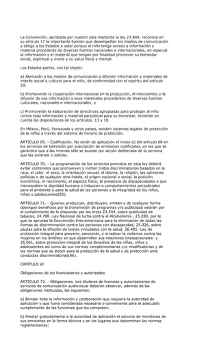 La Convención, aprobada por nuestro país mediante la ley 23.849, reconoce en
su artículo 17 la importante función que desempeñan los medios de comunicación
y obliga a los Estados a velar porque el niño tenga acceso a información y
material procedente de diversas fuentes nacionales e internacionales, en especial
la información y el material que tengan por finalidad promover su bienestar
social, espiritual y moral y su salud física y mental.

Los Estados partes, con tal objeto:

a) Alentarán a los medios de comunicación a difundir información y materiales de
interés social y cultural para el niño, de conformidad con el espíritu del artículo
29;

b) Promoverán la cooperación internacional en la producción, el intercambio y la
difusión de esa información y esos materiales procedentes de diversas fuentes
culturales, nacionales e internacionales; y

c) Promoverán la elaboración de directrices apropiadas para proteger al niño
contra toda información y material perjudicial para su bienestar, teniendo en
cuenta las disposiciones de los artículos. 13 y 18.

En México, Perú, Venezuela y otros países, existen sistemas legales de protección
de la niñez a través del sistema de horario de protección.

ARTICULO 69. - Codificación. No serán de aplicación el inciso a) del artículo 68 en
los servicios de televisión por suscripción de emisiones codificadas, en las que se
garantice que a las mismas sólo se accede por acción deliberada de la persona
que las contrate o solicite.

ARTICULO 70. - La programación de los servicios previstos en esta ley deberá
evitar contenidos que promuevan o inciten tratos discriminatorios basados en la
raza, el color, el sexo, la orientación sexual, el idioma, la religión, las opiniones
políticas o de cualquier otra índole, el origen nacional o social, la posición
económica, el nacimiento, el aspecto físico, la presencia de discapacidades o que
menoscaben la dignidad humana o induzcan a comportamientos perjudiciales
para el ambiente o para la salud de las personas y la integridad de los niños,
niñas o adolescentes(85).

ARTICULO 71. - Quienes produzcan, distribuyan, emitan o de cualquier forma
obtengan beneficios por la transmisión de programas y/o publicidad velarán por
el cumplimiento de lo dispuesto por las leyes 23.344, sobre publicidad de
tabacos, 24.788 -Ley Nacional de lucha contra el Alcoholismo-, 25.280, por la
que se aprueba la Convención Interamericana para la eliminación de todas las
formas de discriminación contra las personas con discapacidad, 25.926, sobre
pautas para la difusión de temas vinculados con la salud, 26.485 -Ley de
protección integral para prevenir, sancionar, y erradicar la violencia contra las
mujeres en los ámbitos en que desarrollen sus relaciones interpersonales- y
26.061, sobre protección integral de los derechos de las niñas, niños y
adolescentes así como de sus normas complementarias y/o modificatorias y de
las normas que se dicten para la protección de la salud y de protección ante
conductas discriminatorias(86).

CAPITULO VI

Obligaciones de los licenciatarios y autorizados

ARTICULO 72. - Obligaciones. Los titulares de licencias y autorizaciones de
servicios de comunicación audiovisual deberán observar, además de las
obligaciones instituidas, las siguientes:

a) Brindar toda la información y colaboración que requiera la autoridad de
aplicación y que fuera considerada necesaria o conveniente para el adecuado
cumplimiento de las funciones que les competen;

b) Prestar gratuitamente a la autoridad de aplicación el servicio de monitoreo de
sus emisiones en la forma técnica y en los lugares que determinen las normas
reglamentarias;
 