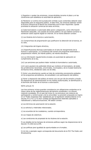 c) Registrar o grabar las emisiones, conservándolas durante el plazo y en las
condiciones que establezca la autoridad de aplicación;

d) Mantener un archivo de la producción emitida cuyos contenidos deberán estar
disponibles para el resguardo público. A tales fines, las emisoras deberán remitir
al Archivo General de la Nación los contenidos que le sean requeridos. Queda
prohibida la utilización comercial de estos archivos;

e) Cada licenciatario o autorizado debe poner a disposición, como información
fácilmente asequible, una carpeta de acceso público a la que deberá sumarse su
exhibición sobre soporte digital en internet. En la misma deberán constar:

(i) Los titulares de la licencia o autorización,

(ii) Compromisos de programación que justificaron la obtención de la licencia, en
su caso,

(iii) Integrantes del órgano directivo,

(iv) Especificaciones técnicas autorizadas en el acto de otorgamiento de la
licencia o autorización, (v) Constancia del número de programas destinados a
programación infantil, de interés público, de interés educativo,

(vi) La información regularmente enviada a la autoridad de aplicación en
cumplimiento de la ley,

(vii) Las sanciones que pudiera haber recibido la licenciataria o autorizada,

(viii) La(s) pauta(s) de publicidad oficial que recibiera el licenciatario, de todas
las jurisdicciones nacionales, provinciales, municipales y de la Ciudad Autónoma
de Buenos Aires, detallando cada una de ellas.

f) Incluir una advertencia cuando se trate de contenidos previamente grabados
en los programas periodísticos, de actualidad o con participación del público;

g) Poner a disposición del público al menos una vez por día de emisión a través
de dispositivos de sobreimpresión en los medios audiovisuales, la identificación y
el domicilio del titular de la licencia o autorización.

NOTA artículo 72

Los tres primeros incisos guardan consistencia con obligaciones existentes en la
mayor parte de las reglamentaciones del derecho comparado y no ofrecen
mayores novedades. En el caso del inciso d), se promueve una instancia de
participación y control social y de la comunidad. La previsión propuesta se inspira
en el “Public Inspection File” establecido por la legislación estadounidense en la
sección 47 C.F.R. § 73.3527 (Código de Regulaciones federales aplicables a
radiodifusión y telecomunicaciones. Allí deben constar:

a) Los términos de autorización de la estación.

b) La solicitud y materiales relacionados.

c) Los acuerdos de los ciudadanos, cuando correspondiera.

d) Los mapas de cobertura.

e) Las condiciones de propiedad de los titulares de la estación.

f) Los detalles de los tiempos de emisiones políticas según las disposiciones de la
Sección 73.1943 de la CFR.

g) Las políticas para igualdad de oportunidades en el empleo.

h) Un link o ejemplar según corresponda del documento de la FCC The Public and
Broadcasting.
 