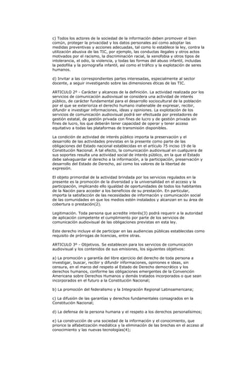 c) Todos los actores de la sociedad de la información deben promover el bien
común, proteger la privacidad y los datos personales así como adoptar las
medidas preventivas y acciones adecuadas, tal como lo establece la ley, contra la
utilización abusiva de las TIC, por ejemplo, las conductas ilegales y otros actos
motivados por el racismo, la discriminación racial, la xenofobia y otros tipos de
intolerancia, el odio, la violencia, y todas las formas del abuso infantil, incluidas
la pedofilia y la pornografía infantil, así como el tráfico y la explotación de seres
humanos.

d) Invitar a las correspondientes partes interesadas, especialmente al sector
docente, a seguir investigando sobre las dimensiones éticas de las TIC.

ARTICULO 2º - Carácter y alcances de la definición. La actividad realizada por los
servicios de comunicación audiovisual se considera una actividad de interés
público, de carácter fundamental para el desarrollo sociocultural de la población
por el que se exterioriza el derecho humano inalienable de expresar, recibir,
difundir e investigar informaciones, ideas y opiniones. La explotación de los
servicios de comunicación audiovisual podrá ser efectuada por prestadores de
gestión estatal, de gestión privada con fines de lucro y de gestión privada sin
fines de lucro, los que deberán tener capacidad de operar y tener acceso
equitativo a todas las plataformas de transmisión disponibles.

La condición de actividad de interés público importa la preservación y el
desarrollo de las actividades previstas en la presente como parte de las
obligaciones del Estado nacional establecidas en el artículo 75 inciso 19 de la
Constitución Nacional. A tal efecto, la comunicación audiovisual en cualquiera de
sus soportes resulta una actividad social de interés público, en la que el Estado
debe salvaguardar el derecho a la información, a la participación, preservación y
desarrollo del Estado de Derecho, así como los valores de la libertad de
expresión.

El objeto primordial de la actividad brindada por los servicios regulados en la
presente es la promoción de la diversidad y la universalidad en el acceso y la
participación, implicando ello igualdad de oportunidades de todos los habitantes
de la Nación para acceder a los beneficios de su prestación. En particular,
importa la satisfacción de las necesidades de información y comunicación social
de las comunidades en que los medios estén instalados y alcanzan en su área de
cobertura o prestación(2).

Legitimación. Toda persona que acredite interés(3) podrá requerir a la autoridad
de aplicación competente el cumplimiento por parte de los servicios de
comunicación audiovisual de las obligaciones previstas en esta ley.

Este derecho incluye el de participar en las audiencias públicas establecidas como
requisito de prórrogas de licencias, entre otras.

ARTICULO 3º - Objetivos. Se establecen para los servicios de comunicación
audiovisual y los contenidos de sus emisiones, los siguientes objetivos:

a) La promoción y garantía del libre ejercicio del derecho de toda persona a
investigar, buscar, recibir y difundir informaciones, opiniones e ideas, sin
censura, en el marco del respeto al Estado de Derecho democrático y los
derechos humanos, conforme las obligaciones emergentes de la Convención
Americana sobre Derechos Humanos y demás tratados incorporados o que sean
incorporados en el futuro a la Constitución Nacional;

b) La promoción del federalismo y la Integración Regional Latinoamericana;

c) La difusión de las garantías y derechos fundamentales consagrados en la
Constitución Nacional;

d) La defensa de la persona humana y el respeto a los derechos personalísimos;

e) La construcción de una sociedad de la información y el conocimiento, que
priorice la alfabetización mediática y la eliminación de las brechas en el acceso al
conocimiento y las nuevas tecnologías(4);
 