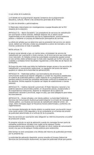 i) Las cartas de la audiencia.

j) El detalle de la programación dejando constancia de la programación
educativa, cultural, infantil o las condiciones generales de la misma.

k) Lista de donantes o patrocinadores.

I) Materiales relacionados con investigaciones o quejas llevados por la FCC
respecto de la estación).

ARTICULO 73. - Abono Social(87). Los prestadores de servicios de radiodifusión
por suscripción a título oneroso, deberán disponer de un abono social
implementado en las condiciones que fije la reglamentación, previa audiencia
pública y mediante un proceso de elaboración participativa de normas.

La oferta de señales que se determine para la prestación del servicio con abono
social, deberá ser ofrecida a todos los prestadores a precio de mercado y en las
mismas condiciones en todo el país(88).

NOTA artículo 73

El abono social atiende a que, en ciertos sitios, el prestador de servicio de
radiodifusión por suscripción a título oneroso, es el único servicio que existe para
mirar televisión. En Estados Unidos las autoridades concedentes pueden actuar
en ese sentido (debe señalarse que no todo está regulado por la FCC sino que las
ciudades o condados tienen facultades regulatorias y entre ellas las de fijación de
tarifas(89).

Se busca de este modo que todos los habitantes tengan acceso a los servicios de
radiodifusión y comunicación audiovisual. La regulación del precio del abono
quedará en cabeza de la Autoridad de aplicación(90).

ARTICULO 74. - Publicidad política. Los licenciatarios de servicios de
comunicación audiovisual estarán obligados a cumplir los requisitos establecidos
en materia de publicidad política y ceder espacios en su programación a los
partidos políticos durante las campañas electorales conforme lo establecido en la
ley electoral. Dichos espacios no podrán ser objeto de subdivisiones o nuevas
cesiones.

ARTICULO 75. - Cadena nacional o provincial. El Poder Ejecutivo nacional y los
poderes ejecutivos provinciales podrán, en situaciones graves, excepcionales o
de trascendencia institucional, disponer la integración de la cadena de
radiodifusión nacional o provincial, según el caso, que será obligatoria para todos
los licenciatarios.

ARTICULO 76. - Avisos oficiales y de interés público. La Autoridad Federal de
Servicios de Comunicación Audiovisual podrá disponer la emisión de mensajes de
interés público. Los titulares de licencias de radiodifusión deberán emitir, sin
cargo, estos mensajes según la frecuencia horaria determinada y conforme a la
reglamentación.

Los mensajes declarados de interés público no podrán tener una duración mayor
a los ciento veinte (120) segundos y no se computarán en el tiempo de emisión
de publicidad determinado en el artículo 82 de la presente.

Para los servicios por suscripción esta obligación se referirá únicamente a la señal
de producción propia.

El presente artículo no será de aplicación cuando los mensajes formen parte de
campañas publicitarias oficiales a las cuales se les apliquen fondos
presupuestarios para sostenerlas o se difundan en otros medios de comunicación
social a los que se les apliquen fondos públicos para sostenerlos.

Este tiempo no será computado a los efectos del máximo de publicidad permitido
por la presente ley.

La autoridad de aplicación dispondrá, previa consulta al Consejo Federal de
Servicios de Comunicación Audiovisual, los topes de publicidad oficial que podrán
 