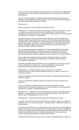 recibir los servicios de carácter privado comercial o sin fines de lucro atendiendo
las condiciones socioeconómicas, demográficas y de mercado de las diferentes
localizaciones.

Para la inversión publicitaria oficial el Estado deberá contemplar criterios de
equidad y razonabilidad en la distribución de la misma, atendiendo los objetivos
comunicacionales del mensaje en cuestión.

CAPITULO VII

Derecho al acceso a los contenidos de interés relevante

ARTICULO 77. - Derecho de acceso. Se garantiza el derecho al acceso universal
-a través de los servicios de comunicación audiovisual- a los contenidos
informativos de interés relevante y de acontecimientos deportivos, de encuentros
futbolísticos u otro género o especialidad.

Acontecimientos de interés general. El Poder Ejecutivo nacional adoptará las
medidas reglamentarias para que el ejercicio de los derechos exclusivos para la
retransmisión o emisión televisiva de determinados acontecimientos de interés
general de cualquier naturaleza, como los deportivos, no perjudique el derecho
de los ciudadanos a seguir dichos acontecimientos en directo y de manera
gratuita, en todo el territorio nacional.

En el cumplimiento de estas previsiones, el Consejo Federal de Comunicación
Audiovisual deberá elaborar un listado anual de acontecimientos de interés
general para la retransmisión o emisión televisiva, respecto de los cuales el
ejercicio de derechos exclusivos deberá ser justo, razonable y no discriminatorio.

Dicho listado será elaborado después de dar audiencia pública a las partes
interesadas, con la participación del Defensor del Público de Servicios de
Comunicación Audiovisual.

El listado será elaborado anualmente con una anticipación de al menos seis (6)
meses, pudiendo ser revisado por el Consejo Federal de Comunicación
Audiovisual en las condiciones que fije la reglamentación.

ARTICULO 78. - Listado. Criterios. Para la inclusión en el listado de
acontecimientos de interés general deberán tenerse en cuenta, al menos, los
siguientes criterios:

a) Que el acontecimiento haya sido retransmitido o emitido tradicionalmente por
televisión abierta;

b) Que su realización despierte atención de relevancia sobre la audiencia de
televisión;

c) Que se trate de un acontecimiento de importancia nacional o de un
acontecimiento internacional relevante con una participación de representantes
argentinos en calidad o cantidad significativa.

ARTICULO 79. - Condiciones. Los acontecimientos de interés relevante deberán
emitirse o retransmitirse en las mismas condiciones técnicas y de medios de
difusión que las establecidas en la ley 25.342.

ARTICULO 80. - Cesión de derechos. Ejercicio del derecho de acceso.

La cesión de los derechos para la retransmisión o emisión, tanto si se realiza en
exclusiva como si no tiene tal carácter, no puede limitar o restringir el derecho a
la información.

Tal situación de restricción y la concentración de los derechos de exclusividad no
deben condicionar el normal desarrollo de la competición ni afectar la estabilidad
financiera e independencia de los clubes. Para hacer efectivos tales derechos, los
titulares de emisoras de radio o televisión dispondrán de libre acceso a los
recintos cerrados donde vayan a producirse los mismos.

El ejercicio del derecho de acceso a que se refiere el párrafo anterior, cuando se
 