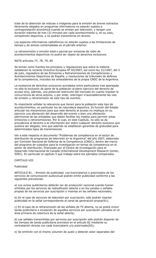trate de la obtención de noticias o imágenes para la emisión de breves extractos
libremente elegidos en programas informativos no estarán sujetos a
contraprestación económica cuando se emitan por televisión, y tengan una
duración máxima de tres (3) minutos por cada acontecimiento o, en su caso,
competición deportiva, y no podrán transmitirse en directo.

Los espacios informativos radiofónicos no estarán sujetos a las limitaciones de
tiempo y de directo contempladas en el párrafo anterior.

La retransmisión o emisión total o parcial por emisoras de radio de
acontecimientos deportivos no podrá ser objeto de derechos exclusivos.

NOTA artículos 77, 78, 79, 80

Se toman como fuentes los principios y regulaciones que sobre la materia
establecen la reciente Directiva Europea Nº 65/2007, así como ley 21/1997, del 3
de julio, reguladora de las Emisiones y Retransmisiones de Competiciones y
Acontecimientos Deportivos de España, y resoluciones de tribunales de defensa
de la competencia, incluidos los antecedentes de la propia CNDC de la Argentina.

La existencia de derechos exclusivos acordados entre particulares trae aparejada
no sólo la exclusión de parte de la población al pleno ejercicio del derecho de
acceso sino, además, una potencial restricción del mercado en cuanto impiden la
concurrencia de otros actores, y por ende, restringen irrazonablemente las vías
de emisión y retransmisión de este tipo de eventos.

Es importante señalar la relevancia que tienen para la población este tipo de
acontecimientos, en particular los de naturaleza deportiva. Es función del Estado
articular los mecanismos para que este derecho al acceso no implique en su
ejercicio una afectación del desarrollo del evento o bien una afectación
patrimonial de las entidades que deben facilitar los medios para permitir estas
emisiones o retransmisiones. Por lo cual, en este Capítulo, no sólo se da
prevalencia al derecho a la información por sobre cualquier derecho exclusivo que
pudiera ser alegado, sino que además se establecen garantías de gratuidad para
determinados tipos de transmisiones.

Ver a este respecto el documento “Problemas de competencia en el sector de
distribución de programas de televisión en la Argentina” del año 2007, elaborado
por Comisión Nacional de Defensa de la Competencia (CNDC), dentro del marco
del programa de subsidios para la investigación en temas de competencia en el
sector de distribución, financiado por el Centro de Investigación para el
Desarrollo Internacional de Canadá (International Development Research Center,
IDRC). En particular el capítulo 5 que trabaja sobre los ejemplos comparados.

CAPITULO VIII

Publicidad

ARTICULO 81. - Emisión de publicidad. Los licenciatarios o autorizados de los
servicios de comunicación audiovisual podrán emitir publicidad conforme a las
siguientes previsiones:

a) Los avisos publicitarios deberán ser de producción nacional cuando fueran
emitidos por los servicios de radiodifusión abierta o en los canales o señales
propias de los servicios por suscripción o insertas en las señales nacionales;

b) En el caso de servicios de televisión por suscripción, sólo podrán insertar
publicidad en la señal correspondiente al canal de generación propia(91);

c) En el caso de la retransmisión de las señales de TV abierta, no se podrá incluir
tanda publicitaria a excepción de aquellos servicios por suscripción ubicados en el
área primaria de cobertura de la señal abierta;

d) Las señales transmitidas por servicios por suscripción sólo podrán disponer de
los tiempos de tanda publicitaria previstos en el artículo 82 mediante su
contratación directa con cada licenciatario y/o autorizado(92);

e) Se emitirán con el mismo volumen de audio y deberán estar separados del
 
