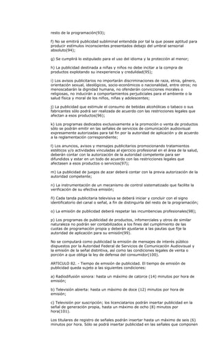 resto de la programación(93);

f) No se emitirá publicidad subliminal entendida por tal la que posee aptitud para
producir estímulos inconscientes presentados debajo del umbral sensorial
absoluto(94);

g) Se cumplirá lo estipulado para el uso del idioma y la protección al menor;

h) La publicidad destinada a niñas y niños no debe incitar a la compra de
productos explotando su inexperiencia y credulidad(95);

i) Los avisos publicitarios no importarán discriminaciones de raza, etnia, género,
orientación sexual, ideológicos, socio-económicos o nacionalidad, entre otros; no
menoscabarán la dignidad humana, no ofenderán convicciones morales o
religiosas, no inducirán a comportamientos perjudiciales para el ambiente o la
salud física y moral de los niños, niñas y adolescentes;

j) La publicidad que estimule el consumo de bebidas alcohólicas o tabaco o sus
fabricantes sólo podrá ser realizada de acuerdo con las restricciones legales que
afectan a esos productos(96);

k) Los programas dedicados exclusivamente a la promoción o venta de productos
sólo se podrán emitir en las señales de servicios de comunicación audiovisual
expresamente autorizadas para tal fin por la autoridad de aplicación y de acuerdo
a la reglamentación correspondiente;

l) Los anuncios, avisos y mensajes publicitarios promocionando tratamientos
estéticos y/o actividades vinculadas al ejercicio profesional en el área de la salud,
deberán contar con la autorización de la autoridad competente para ser
difundidos y estar en un todo de acuerdo con las restricciones legales que
afectasen a esos productos o servicios(97);

m) La publicidad de juegos de azar deberá contar con la previa autorización de la
autoridad competente;

n) La instrumentación de un mecanismo de control sistematizado que facilite la
verificación de su efectiva emisión;

ñ) Cada tanda publicitaria televisiva se deberá iniciar y concluir con el signo
identificatorio del canal o señal, a fin de distinguirla del resto de la programación;

o) La emisión de publicidad deberá respetar las incumbencias profesionales(98);

p) Los programas de publicidad de productos, infomerciales y otros de similar
naturaleza no podrán ser contabilizados a los fines del cumplimiento de las
cuotas de programación propia y deberán ajustarse a las pautas que fije la
autoridad de aplicación para su emisión(99).

No se computará como publicidad la emisión de mensajes de interés público
dispuestos por la Autoridad Federal de Servicios de Comunicación Audiovisual y
la emisión de la señal distintiva, así como las condiciones legales de venta o
porción a que obliga la ley de defensa del consumidor(100).

ARTICULO 82. - Tiempo de emisión de publicidad. El tiempo de emisión de
publicidad queda sujeto a las siguientes condiciones:

a) Radiodifusión sonora: hasta un máximo de catorce (14) minutos por hora de
emisión;

b) Televisión abierta: hasta un máximo de doce (12) minutos por hora de
emisión;

c) Televisión por suscripción; los licenciatarios podrán insertar publicidad en la
señal de generación propia, hasta un máximo de ocho (8) minutos por
hora(101).

Los titulares de registro de señales podrán insertar hasta un máximo de seis (6)
minutos por hora. Sólo se podrá insertar publicidad en las señales que componen
 