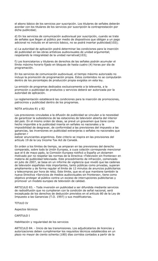 el abono básico de los servicios por suscripción. Los titulares de señales deberán
acordar con los titulares de los servicios por suscripción la contraprestación por
dicha publicidad;

d) En los servicios de comunicación audiovisual por suscripción, cuando se trate
de señales que llegan al público por medio de dispositivos que obligan a un pago
adicional no incluido en el servicio básico, no se podrá insertar publicidad(102);

e) La autoridad de aplicación podrá determinar las condiciones para la inserción
de publicidad en las obras artísticas audiovisuales de unidad argumental;
respetando la integralidad de la unidad narratival(103);

f) Los licenciatarios y titulares de derechos de las señales podrán acumular el
límite máximo horario fijado en bloques de hasta cuatro (4) horas por día de
programación.

En los servicios de comunicación audiovisual, el tiempo máximo autorizado no
incluye la promoción de programación propia. Estos contenidos no se computarán
dentro de los porcentajes de producción propia exigidos en esta ley.

La emisión de programas dedicados exclusivamente a la televenta, a la
promoción o publicidad de productos y servicios deberá ser autorizada por la
autoridad de aplicación.

La reglamentación establecerá las condiciones para la inserción de promociones,
patrocinios y publicidad dentro de los programas.

NOTA artículos 81 y 82

Las previsiones vinculadas a la difusión de publicidad se vinculan a la necesidad
de garantizar la subsistencia de las estaciones de televisión abierta del interior
del país. En el mismo orden de ideas, se prevé un gravamen que tiene como
hecho imponible a la publicidad inserta en señales no nacionales y la
imposibilidad de desgravar, de conformidad a las previsiones del impuesto a las
ganancias, las inversiones en publicidad extranjeras o señales no nacionales que
pudieran r
ealizar anunciantes argentinos. Este criterio se inspira en las previsiones del
artículo 19 de la Ley Income Tax Act de Canadá.

En orden a los límites de tiempo, se amparan en las previsiones del derecho
comparado, sobre todo la Unión Europea, a cuya colación corresponde mencionar
que el 6 de mayo ppdo, la Comisión Europea notificó a España un dictamen
motivado por no respetar las normas de la Directiva «Televisión sin fronteras» en
materia de publicidad televisada. Este procedimiento de infracción, comenzado
en julio de 2007, se basa en un informe de vigilancia que reveló que las cadenas
de televisión españolas más importantes, tanto públicas como privadas, superan
ampliamente y de forma regular el límite de 12 minutos de anuncios publicitarios
y telecompras por hora de reloj. Este límite, que es el que mantiene también la
nueva Directiva «Servicios de medios audiovisuales sin fronteras», tiene como
objetivo proteger al público contra un exceso de interrupciones publicitarias y
promover un modelo europeo de televisión de calidad.

ARTICULO 83. - Toda inversión en publicidad a ser difundida mediante servicios
de radiodifusión que no cumplieran con la condición de señal nacional, será
exceptuada de los derechos de deducción previstos en el artículo 80 de la Ley de
Impuesto a las Ganancias (T.O. 1997) y sus modificatorias.

TITULO IV

Aspectos técnicos

CAPITULO I

Habilitación y regularidad de los servicios

ARTICULO 84. - Inicio de las transmisiones. Los adjudicatarios de licencias y
autorizaciones deben cumplimentar los requisitos técnicos establecidos en un
plazo no mayor de ciento ochenta (180) días corridos contados a partir de la
 