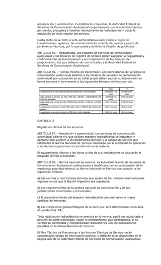 adjudicación o autorización. Cumplidos los requisitos, la Autoridad Federal de
Servicios de Comunicación Audiovisual conjuntamente con la autoridad técnica
pertinente, procederá a habilitar técnicamente las instalaciones y dictar la
resolución de inicio regular del servicio.

Hasta tanto no se dicte el acto administrativo autorizando el inicio de
transmisiones regulares, las mismas tendrán carácter de prueba y ajuste de
parámetros técnicos, por lo que queda prohibida la difusión de publicidad.

ARTICULO 85. - Regularidad. Los titulares de servicios de comunicación
audiovisual y los titulares de registro de señales deben asegurar la regularidad y
continuidad de las transmisiones y el cumplimiento de los horarios de
programación, los que deberán ser comunicados a la Autoridad Federal de
Servicios de Comunicación Audiovisual.

ARTICULO 86. - Tiempo mínimo de transmisión. Los licenciatarios de servicios de
comunicación audiovisual abiertos y los titulares de servicios de comunicación
audiovisual por suscripción en su señal propia deben ajustar su transmisión en
forma continua y permanente a los siguientes tiempos mínimos por día:




CAPITULO II

Regulación técnica de los servicios

ARTICULO 87. - Instalación y operatividad. Los servicios de comunicación
audiovisual abierta y/o que utilicen espectro radioeléctrico se instalarán y
operarán con sujeción a los parámetros técnicos y la calidad de servicio que
establezca la Norma Nacional de Servicio elaborada por la autoridad de aplicación
y los demás organismos con jurisdicción en la materia.

El equipamiento técnico y las obras civiles de sus instalaciones se ajustarán al
proyecto técnico presentado.

ARTICULO 88. - Norma nacional de servicio. La Autoridad Federal de Servicios de
Comunicación Audiovisual confeccionará y modificará, con la participación de la
respectiva autoridad técnica, la Norma Nacional de Servicio con sujeción a los
siguientes criterios:

a) Las normas y restricciones técnicas que surjan de los tratados internacionales
vigentes en los que la Nación Argentina sea signataria;

b) Los requerimientos de la política nacional de comunicación y de las
jurisdicciones municipales y provinciales;

c) El aprovechamiento del espectro radioeléctrico que promueva la mayor
cantidad de emisoras;

d) Las condiciones geomorfológicas de la zona que será determinada como área
de prestación(104).

Toda localización radioeléctrica no prevista en la norma, podrá ser adjudicada a
petición de parte interesada, según el procedimiento que corresponda, si se
verifica su factibilidad y compatibilidad radioeléctrica con las localizaciones
previstas en la Norma Nacional de Servicio.

El Plan Técnico de Frecuencias y las Normas Técnicas de Servicio serán
considerados objeto de información positiva, y deberán estar disponibles en la
página web de la Autoridad Federal de Servicios de Comunicación Audiovisual.
 