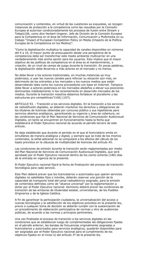 comunicación y contenidos, en virtud de las cuestiones ya expuestas, se recogen
instancias de protección a la competencia como las resueltas por la Comisión
Europea al autorizar condicionadamente los procesos de fusión entre Stream y
Telepiú106, como dice Herbert Ungerer, Jefe de División de la Comisión Europea
para la Competencia en el área de Información, Comunicación y Multimedia en su
trabajo “Impact of European Competition Policy on Media (Impacto de la Política
Europea de la Competencia en los Medios)”.

“Como la digitalización multiplica la capacidad de canales disponibles en números
del 5 a 10, el mayor punto de preocupación desde una perspectiva de la
competencia debe ser transformar este medio ambiente multicarrier en una
verdaderamente más ancha opción para los usuarios. Esto implica que el mayor
objetivo de las políticas de competencia en el área es el mantenimiento, o
creación, de un nivel de campo de juego durante la transición. En pocas palabras,
la digitalización debe llevarnos a más actores en el mercado y no menos.

No debe llevar a los actores tradicionales, en muchas instancias ya muy
poderosos, a usar los nuevos canales para reforzar su situación aún más, en
detrimento de los entrantes a los mercados y los nuevos medios que están
desarrollando tales como los nuevos proveedores con base en Internet. Tampoco
debe llevar a actores poderosos en los mercados aledaños a elevar sus posiciones
dominantes indebidamente ni los recientemente en desarrollo mercados de los
medios. Durante la transición nosotros debemos fortalecer el pluralismo y las
estructuras pro competitivas”(106) (107).

ARTICULO 93. - Transición a los servicios digitales. En la transición a los servicios
de radiodifusión digitales, se deberán mantener los derechos y obligaciones de
los titulares de licencias obtenidas por concurso público y sus repetidoras para
servicios abiertos analógicos, garantizando su vigencia y área de cobertura, en
las condiciones que fije el Plan Nacional de Servicios de Comunicación Audiovisual
Digitales, en tanto se encuentren en funcionamiento hasta la fecha que
establecerá el Poder Ejecutivo nacional de acuerdo al párrafo tercero de este
artículo.

Se deja establecido que durante el período en el que el licenciatario emita en
simultáneo de manera analógica y digital, y siempre que se trate de los mismos
contenidos, la señal adicional no se computará a los efectos del cálculo de los
topes previstos en la cláusula de multiplicidad de licencias del artículo 45.

Las condiciones de emisión durante la transición serán reglamentadas por medio
del Plan Nacional de Servicios de Comunicación Audiovisual Digitales, que será
aprobado por el Poder Ejecutivo nacional dentro de los ciento ochenta (180) días
de la entrada en vigencia de la presente.

El Poder Ejecutivo nacional fijará la fecha de finalización del proceso de transición
tecnológica para cada servicio.

Este Plan deberá prever que los licenciatarios o autorizados que operen servicios
digitales no satelitales fijos o móviles, deberán reservar una porción de la
capacidad de transporte total del canal radioeléctrico asignado, para la emisión
de contenidos definidos como de “alcance universal” por la reglamentación a
dictar por el Poder Ejecutivo nacional. Asimismo deberá prever las condiciones de
transición de las emisoras de titularidad estatal, universitarias, de los Pueblos
Originarios y de la Iglesia Católica.

A fin de garantizar la participación ciudadana, la universalización del acceso a
nuevas tecnologías y la satisfacción de los objetivos previstos en la presente ley,
previo a cualquier toma de decisión se deberán cumplir con la sustanciación de
un procedimiento de elaboración participativa de normas y otro de audiencias
públicas, de acuerdo a las normas y principios pertinentes.

Una vez finalizado el proceso de transición a los servicios digitales en las
condiciones que se establezcan luego de cumplimentadas las obligaciones fijadas
en el párrafo anterior, las bandas de frecuencias originalmente asignadas a
licenciatarios y autorizados para servicios analógicos, quedarán disponibles para
ser asignadas por el Poder Ejecutivo nacional para el cumplimiento de los
objetivos fijados en el inciso e) del artículo 3º de la presente ley.
 