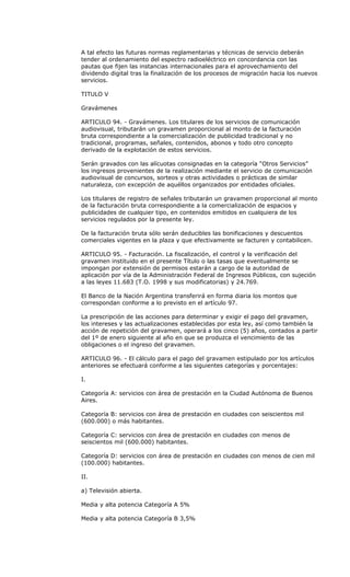 A tal efecto las futuras normas reglamentarias y técnicas de servicio deberán
tender al ordenamiento del espectro radioeléctrico en concordancia con las
pautas que fijen las instancias internacionales para el aprovechamiento del
dividendo digital tras la finalización de los procesos de migración hacia los nuevos
servicios.

TITULO V

Gravámenes

ARTICULO 94. - Gravámenes. Los titulares de los servicios de comunicación
audiovisual, tributarán un gravamen proporcional al monto de la facturación
bruta correspondiente a la comercialización de publicidad tradicional y no
tradicional, programas, señales, contenidos, abonos y todo otro concepto
derivado de la explotación de estos servicios.

Serán gravados con las alícuotas consignadas en la categoría “Otros Servicios”
los ingresos provenientes de la realización mediante el servicio de comunicación
audiovisual de concursos, sorteos y otras actividades o prácticas de similar
naturaleza, con excepción de aquéllos organizados por entidades oficiales.

Los titulares de registro de señales tributarán un gravamen proporcional al monto
de la facturación bruta correspondiente a la comercialización de espacios y
publicidades de cualquier tipo, en contenidos emitidos en cualquiera de los
servicios regulados por la presente ley.

De la facturación bruta sólo serán deducibles las bonificaciones y descuentos
comerciales vigentes en la plaza y que efectivamente se facturen y contabilicen.

ARTICULO 95. - Facturación. La fiscalización, el control y la verificación del
gravamen instituido en el presente Título o las tasas que eventualmente se
impongan por extensión de permisos estarán a cargo de la autoridad de
aplicación por vía de la Administración Federal de Ingresos Públicos, con sujeción
a las leyes 11.683 (T.O. 1998 y sus modificatorias) y 24.769.

El Banco de la Nación Argentina transferirá en forma diaria los montos que
correspondan conforme a lo previsto en el artículo 97.

La prescripción de las acciones para determinar y exigir el pago del gravamen,
los intereses y las actualizaciones establecidas por esta ley, así como también la
acción de repetición del gravamen, operará a los cinco (5) años, contados a partir
del 1º de enero siguiente al año en que se produzca el vencimiento de las
obligaciones o el ingreso del gravamen.

ARTICULO 96. - El cálculo para el pago del gravamen estipulado por los artículos
anteriores se efectuará conforme a las siguientes categorías y porcentajes:

I.

Categoría A: servicios con área de prestación en la Ciudad Autónoma de Buenos
Aires.

Categoría B: servicios con área de prestación en ciudades con seiscientos mil
(600.000) o más habitantes.

Categoría C: servicios con área de prestación en ciudades con menos de
seiscientos mil (600.000) habitantes.

Categoría D: servicios con área de prestación en ciudades con menos de cien mil
(100.000) habitantes.

II.

a) Televisión abierta.

Media y alta potencia Categoría A 5%

Media y alta potencia Categoría B 3,5%
 