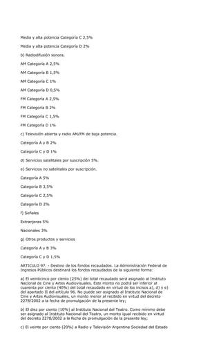 Media y alta potencia Categoría C 2,5%

Media y alta potencia Categoría D 2%

b) Radiodifusión sonora.

AM Categoría A 2,5%

AM Categoría B 1,5%

AM Categoría C 1%

AM Categoría D 0,5%

FM Categoría A 2,5%

FM Categoría B 2%

FM Categoría C 1,5%

FM Categoría D 1%

c) Televisión abierta y radio AM/FM de baja potencia.

Categoría A y B 2%

Categoría C y D 1%

d) Servicios satelitales por suscripción 5%.

e) Servicios no satelitales por suscripción.

Categoría A 5%

Categoría B 3,5%

Categoría C 2,5%

Categoría D 2%

f) Señales

Extranjeras 5%

Nacionales 3%

g) Otros productos y servicios

Categoría A y B 3%

Categoría C y D 1,5%

ARTICULO 97. - Destino de los fondos recaudados. La Administración Federal de
Ingresos Públicos destinará los fondos recaudados de la siguiente forma:

a) El veinticinco por ciento (25%) del total recaudado será asignado al Instituto
Nacional de Cine y Artes Audiovisuales. Este monto no podrá ser inferior al
cuarenta por ciento (40%) del total recaudado en virtud de los incisos a), d) y e)
del apartado II del artículo 96. No puede ser asignado al Instituto Nacional de
Cine y Artes Audiovisuales, un monto menor al recibido en virtud del decreto
2278/2002 a la fecha de promulgación de la presente ley;

b) El diez por ciento (10%) al Instituto Nacional del Teatro. Como mínimo debe
ser asignado al Instituto Nacional del Teatro, un monto igual recibido en virtud
del decreto 2278/2002 a la fecha de promulgación de la presente ley;

c) El veinte por ciento (20%) a Radio y Televisión Argentina Sociedad del Estado
 