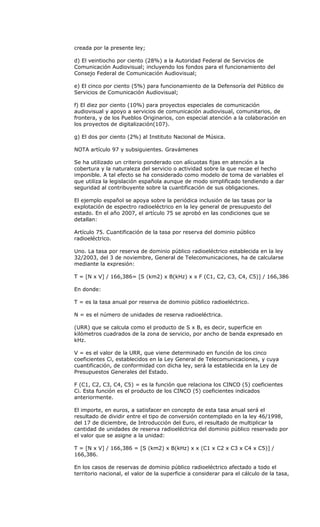 creada por la presente ley;

d) El veintiocho por ciento (28%) a la Autoridad Federal de Servicios de
Comunicación Audiovisual; incluyendo los fondos para el funcionamiento del
Consejo Federal de Comunicación Audiovisual;

e) El cinco por ciento (5%) para funcionamiento de la Defensoría del Público de
Servicios de Comunicación Audiovisual;

f) El diez por ciento (10%) para proyectos especiales de comunicación
audiovisual y apoyo a servicios de comunicación audiovisual, comunitarios, de
frontera, y de los Pueblos Originarios, con especial atención a la colaboración en
los proyectos de digitalización(107).

g) El dos por ciento (2%) al Instituto Nacional de Música.

NOTA artículo 97 y subsiguientes. Gravámenes

Se ha utilizado un criterio ponderado con alícuotas fijas en atención a la
cobertura y la naturaleza del servicio o actividad sobre la que recae el hecho
imponible. A tal efecto se ha considerado como modelo de toma de variables el
que utiliza la legislación española aunque de modo simplificado tendiendo a dar
seguridad al contribuyente sobre la cuantificación de sus obligaciones.

El ejemplo español se apoya sobre la periódica inclusión de las tasas por la
explotación de espectro radioeléctrico en la ley general de presupuesto del
estado. En el año 2007, el artículo 75 se aprobó en las condiciones que se
detallan:

Artículo 75. Cuantificación de la tasa por reserva del dominio público
radioeléctrico.

Uno. La tasa por reserva de dominio público radioeléctrico establecida en la ley
32/2003, del 3 de noviembre, General de Telecomunicaciones, ha de calcularse
mediante la expresión:

T = [N x V] / 166,386= [S (km2) x B(kHz) x x F (C1, C2, C3, C4, C5)] / 166,386

En donde:

T = es la tasa anual por reserva de dominio público radioeléctrico.

N = es el número de unidades de reserva radioeléctrica.

(URR) que se calcula como el producto de S x B, es decir, superficie en
kilómetros cuadrados de la zona de servicio, por ancho de banda expresado en
kHz.

V = es el valor de la URR, que viene determinado en función de los cinco
coeficientes Ci, establecidos en la Ley General de Telecomunicaciones, y cuya
cuantificación, de conformidad con dicha ley, será la establecida en la Ley de
Presupuestos Generales del Estado.

F (C1, C2, C3, C4, C5) = es la función que relaciona los CINCO (5) coeficientes
Ci. Esta función es el producto de los CINCO (5) coeficientes indicados
anteriormente.

El importe, en euros, a satisfacer en concepto de esta tasa anual será el
resultado de dividir entre el tipo de conversión contemplado en la ley 46/1998,
del 17 de diciembre, de Introducción del Euro, el resultado de multiplicar la
cantidad de unidades de reserva radioeléctrica del dominio público reservado por
el valor que se asigne a la unidad:

T = [N x V] / 166,386 = [S (km2) x B(kHz) x x (C1 x C2 x C3 x C4 x C5)] /
166,386.

En los casos de reservas de dominio público radioeléctrico afectado a todo el
territorio nacional, el valor de la superficie a considerar para el cálculo de la tasa,
 