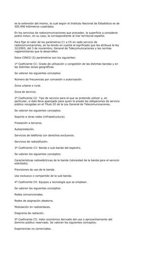 es la extensión del mismo, la cual según el Instituto Nacional de Estadística es de
505.990 kilómetros cuadrados.

En los servicios de radiocomunicaciones que procedan, la superficie a considerar
podrá incluir, en su caso, la correspondiente al mar territorial español.

Para fijar el valor de los parámetros C1 a C5 en cada servicio de
radiocomunicaciones, se ha tenido en cuenta el significado que les atribuye la ley
32/2003, del 3 de noviembre, General de Telecomunicaciones y las normas
reglamentarias que la desarrollen.

Estos CINCO (5) parámetros son los siguientes:

1º Coeficiente C1: Grado de utilización y congestión de las distintas bandas y en
las distintas zonas geográficas.

Se valoran los siguientes conceptos:

Número de frecuencias por concesión o autorización.

Zona urbana o rural.

Zona de servicio.

2º Coeficiente C2: Tipo de servicio para el que se pretende utilizar y, en
particular, si éste lleva aparejado para quien lo preste las obligaciones de servicio
público recogidas en el Título III de la Ley General de Telecomunicaciones.

Se valoran los siguientes conceptos:

Soporte a otras redes (infraestructura).

Prestación a terceros.

Autoprestación.

Servicios de telefonía con derechos exclusivos.

Servicios de radiodifusión.

3º Coeficiente C3: Banda o sub-banda del espectro.

Se valoran los siguientes conceptos:

Características radioeléctricas de la banda (idoneidad de la banda para el servicio
solicitado).

Previsiones de uso de la banda.

Uso exclusivo o compartido de la sub-banda.

4º Coeficiente C4: Equipos y tecnología que se emplean.

Se valoran los siguientes conceptos:

Redes convencionales.

Redes de asignación aleatoria.

Modulación en radioenlaces.

Diagrama de radiación.

5º Coeficiente C5: Valor económico derivado del uso o aprovechamiento del
dominio público reservado. Se valoran los siguientes conceptos:

Experiencias no comerciales.
 