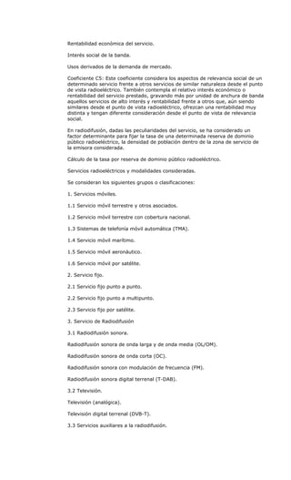 Rentabilidad económica del servicio.

Interés social de la banda.

Usos derivados de la demanda de mercado.

Coeficiente C5: Este coeficiente considera los aspectos de relevancia social de un
determinado servicio frente a otros servicios de similar naturaleza desde el punto
de vista radioeléctrico. También contempla el relativo interés económico o
rentabilidad del servicio prestado, gravando más por unidad de anchura de banda
aquellos servicios de alto interés y rentabilidad frente a otros que, aún siendo
similares desde el punto de vista radioeléctrico, ofrezcan una rentabilidad muy
distinta y tengan diferente consideración desde el punto de vista de relevancia
social.

En radiodifusión, dadas las peculiaridades del servicio, se ha considerado un
factor determinante para fijar la tasa de una determinada reserva de dominio
público radioeléctrico, la densidad de población dentro de la zona de servicio de
la emisora considerada.

Cálculo de la tasa por reserva de dominio público radioeléctrico.

Servicios radioeléctricos y modalidades consideradas.

Se consideran los siguientes grupos o clasificaciones:

1. Servicios móviles.

1.1 Servicio móvil terrestre y otros asociados.

1.2 Servicio móvil terrestre con cobertura nacional.

1.3 Sistemas de telefonía móvil automática (TMA).

1.4 Servicio móvil marítimo.

1.5 Servicio móvil aeronáutico.

1.6 Servicio móvil por satélite.

2. Servicio fijo.

2.1 Servicio fijo punto a punto.

2.2 Servicio fijo punto a multipunto.

2.3 Servicio fijo por satélite.

3. Servicio de Radiodifusión

3.1 Radiodifusión sonora.

Radiodifusión sonora de onda larga y de onda media (OL/OM).

Radiodifusión sonora de onda corta (OC).

Radiodifusión sonora con modulación de frecuencia (FM).

Radiodifusión sonora digital terrenal (T-DAB).

3.2 Televisión.

Televisión (analógica).

Televisión digital terrenal (DVB-T).

3.3 Servicios auxiliares a la radiodifusión.
 