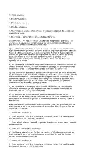 4. Otros servicios.

4.1 Radionavegación.

4.2 Radiodeterminación.

4.3 Radiolocalización.

4.4 Servicios por satélite, tales como de investigación espacial, de operaciones
espaciales y otros.

4.5 Servicios no contemplados en apartados anteriores.

ARTICULO 98. - Promoción federal. La autoridad de aplicación podrá disponer
exenciones o reducciones temporarias de los gravámenes instituidos por la
presente ley en las siguientes circunstancias:

a) Los titulares de licencias o autorizaciones de servicios de televisión localizadas
fuera del AMBA que produzcan de forma directa o adquieran localmente obras de
ficción o artes audiovisuales, de cualquier género, formato o duración podrán
deducir del gravamen instituido por la presente ley hasta el treinta por ciento
(30%) del monto a pagar por este concepto durante el período fiscal
correspondiente al tiempo de emisión en estreno de la obra en el servicio
operado por el titular;

b) Los titulares de licencias de servicios de comunicación audiovisual situados en
áreas y zonas de frontera, gozarán de exención del pago del gravamen durante
los primeros cinco (5) años contados desde el inicio de sus emisiones;

c) Para los titulares de licencias de radiodifusión localizados en zonas declaradas
de desastre provincial o municipal, siempre que la medida fuere necesaria para la
continuidad del servicio. En circunstancias excepcionales por justificada razón
económica o social, la autoridad de aplicación podrá acordar la reducción hasta
un cincuenta por ciento (50%) del monto total del gravamen por períodos
determinados no mayores a doce (12) meses;

d) Los titulares de licencias y/o autorizaciones de servicios de comunicación
audiovisual abiertos cuya área de prestación esté ubicada en localidades de
menos de tres mil (3.000) habitantes(108);

e) Las emisoras del Estado nacional, de los estados provinciales, de los
municipios, de las universidades nacionales, de los institutos universitarios, las
emisoras de los Pueblos Originarios y las contempladas en el artículo 149 de la
presente ley;

f) Establécese una reducción del veinte por ciento (20%) del gravamen para las
licenciatarias de servicios de comunicación audiovisual abiertos que reúnan las
siguientes condiciones:

1) Poseer sólo una licencia.

2) Tener asignada como área primaria de prestación del servicio localidades de
hasta trescientos mil (300.000) habitantes.

3) Tener adjudicada una categoría cuya área de cobertura sea de hasta cuarenta
(40) kilómetros.

4) Tener más de diez (10) empleados.

g) Establécese una reducción del diez por ciento (10%) del gravamen para las
licenciatarias de servicios de comunicación audiovisual por suscripción que
reúnan las siguientes condiciones:

1) Poseer sólo una licencia.

2) Tener asignada como área primaria de prestación del servicio localidades de
hasta veinticinco mil (25.000) habitantes.
 
