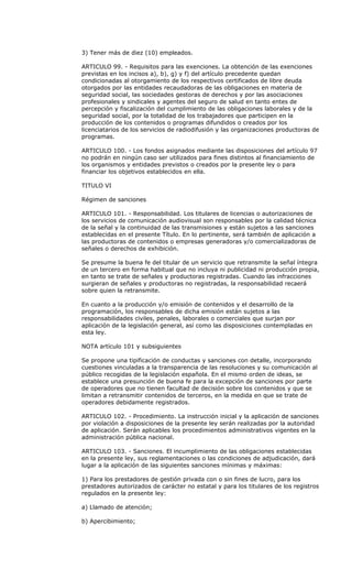 3) Tener más de diez (10) empleados.

ARTICULO 99. - Requisitos para las exenciones. La obtención de las exenciones
previstas en los incisos a), b), g) y f) del artículo precedente quedan
condicionadas al otorgamiento de los respectivos certificados de libre deuda
otorgados por las entidades recaudadoras de las obligaciones en materia de
seguridad social, las sociedades gestoras de derechos y por las asociaciones
profesionales y sindicales y agentes del seguro de salud en tanto entes de
percepción y fiscalización del cumplimiento de las obligaciones laborales y de la
seguridad social, por la totalidad de los trabajadores que participen en la
producción de los contenidos o programas difundidos o creados por los
licenciatarios de los servicios de radiodifusión y las organizaciones productoras de
programas.

ARTICULO 100. - Los fondos asignados mediante las disposiciones del artículo 97
no podrán en ningún caso ser utilizados para fines distintos al financiamiento de
los organismos y entidades previstos o creados por la presente ley o para
financiar los objetivos establecidos en ella.

TITULO VI

Régimen de sanciones

ARTICULO 101. - Responsabilidad. Los titulares de licencias o autorizaciones de
los servicios de comunicación audiovisual son responsables por la calidad técnica
de la señal y la continuidad de las transmisiones y están sujetos a las sanciones
establecidas en el presente Título. En lo pertinente, será también de aplicación a
las productoras de contenidos o empresas generadoras y/o comercializadoras de
señales o derechos de exhibición.

Se presume la buena fe del titular de un servicio que retransmite la señal íntegra
de un tercero en forma habitual que no incluya ni publicidad ni producción propia,
en tanto se trate de señales y productoras registradas. Cuando las infracciones
surgieran de señales y productoras no registradas, la responsabilidad recaerá
sobre quien la retransmite.

En cuanto a la producción y/o emisión de contenidos y el desarrollo de la
programación, los responsables de dicha emisión están sujetos a las
responsabilidades civiles, penales, laborales o comerciales que surjan por
aplicación de la legislación general, así como las disposiciones contempladas en
esta ley.

NOTA artículo 101 y subsiguientes

Se propone una tipificación de conductas y sanciones con detalle, incorporando
cuestiones vinculadas a la transparencia de las resoluciones y su comunicación al
público recogidas de la legislación española. En el mismo orden de ideas, se
establece una presunción de buena fe para la excepción de sanciones por parte
de operadores que no tienen facultad de decisión sobre los contenidos y que se
limitan a retransmitir contenidos de terceros, en la medida en que se trate de
operadores debidamente registrados.

ARTICULO 102. - Procedimiento. La instrucción inicial y la aplicación de sanciones
por violación a disposiciones de la presente ley serán realizadas por la autoridad
de aplicación. Serán aplicables los procedimientos administrativos vigentes en la
administración pública nacional.

ARTICULO 103. - Sanciones. El incumplimiento de las obligaciones establecidas
en la presente ley, sus reglamentaciones o las condiciones de adjudicación, dará
lugar a la aplicación de las siguientes sanciones mínimas y máximas:

1) Para los prestadores de gestión privada con o sin fines de lucro, para los
prestadores autorizados de carácter no estatal y para los titulares de los registros
regulados en la presente ley:

a) Llamado de atención;

b) Apercibimiento;
 