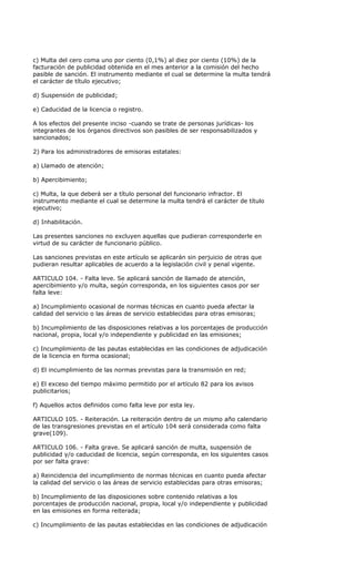 c) Multa del cero coma uno por ciento (0,1%) al diez por ciento (10%) de la
facturación de publicidad obtenida en el mes anterior a la comisión del hecho
pasible de sanción. El instrumento mediante el cual se determine la multa tendrá
el carácter de título ejecutivo;

d) Suspensión de publicidad;

e) Caducidad de la licencia o registro.

A los efectos del presente inciso -cuando se trate de personas jurídicas- los
integrantes de los órganos directivos son pasibles de ser responsabilizados y
sancionados;

2) Para los administradores de emisoras estatales:

a) Llamado de atención;

b) Apercibimiento;

c) Multa, la que deberá ser a título personal del funcionario infractor. El
instrumento mediante el cual se determine la multa tendrá el carácter de título
ejecutivo;

d) Inhabilitación.

Las presentes sanciones no excluyen aquellas que pudieran corresponderle en
virtud de su carácter de funcionario público.

Las sanciones previstas en este artículo se aplicarán sin perjuicio de otras que
pudieran resultar aplicables de acuerdo a la legislación civil y penal vigente.

ARTICULO 104. - Falta leve. Se aplicará sanción de llamado de atención,
apercibimiento y/o multa, según corresponda, en los siguientes casos por ser
falta leve:

a) Incumplimiento ocasional de normas técnicas en cuanto pueda afectar la
calidad del servicio o las áreas de servicio establecidas para otras emisoras;

b) Incumplimiento de las disposiciones relativas a los porcentajes de producción
nacional, propia, local y/o independiente y publicidad en las emisiones;

c) Incumplimiento de las pautas establecidas en las condiciones de adjudicación
de la licencia en forma ocasional;

d) El incumplimiento de las normas previstas para la transmisión en red;

e) El exceso del tiempo máximo permitido por el artículo 82 para los avisos
publicitarios;

f) Aquellos actos definidos como falta leve por esta ley.

ARTICULO 105. - Reiteración. La reiteración dentro de un mismo año calendario
de las transgresiones previstas en el artículo 104 será considerada como falta
grave(109).

ARTICULO 106. - Falta grave. Se aplicará sanción de multa, suspensión de
publicidad y/o caducidad de licencia, según corresponda, en los siguientes casos
por ser falta grave:

a) Reincidencia del incumplimiento de normas técnicas en cuanto pueda afectar
la calidad del servicio o las áreas de servicio establecidas para otras emisoras;

b) Incumplimiento de las disposiciones sobre contenido relativas a los
porcentajes de producción nacional, propia, local y/o independiente y publicidad
en las emisiones en forma reiterada;

c) Incumplimiento de las pautas establecidas en las condiciones de adjudicación
 