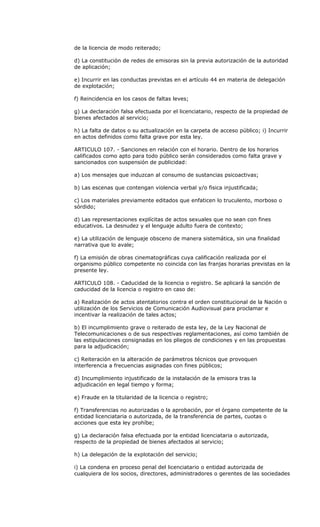 de la licencia de modo reiterado;

d) La constitución de redes de emisoras sin la previa autorización de la autoridad
de aplicación;

e) Incurrir en las conductas previstas en el artículo 44 en materia de delegación
de explotación;

f) Reincidencia en los casos de faltas leves;

g) La declaración falsa efectuada por el licenciatario, respecto de la propiedad de
bienes afectados al servicio;

h) La falta de datos o su actualización en la carpeta de acceso público; i) Incurrir
en actos definidos como falta grave por esta ley.

ARTICULO 107. - Sanciones en relación con el horario. Dentro de los horarios
calificados como apto para todo público serán considerados como falta grave y
sancionados con suspensión de publicidad:

a) Los mensajes que induzcan al consumo de sustancias psicoactivas;

b) Las escenas que contengan violencia verbal y/o fisica injustificada;

c) Los materiales previamente editados que enfaticen lo truculento, morboso o
sórdido;

d) Las representaciones explícitas de actos sexuales que no sean con fines
educativos. La desnudez y el lenguaje adulto fuera de contexto;

e) La utilización de lenguaje obsceno de manera sistemática, sin una finalidad
narrativa que lo avale;

f) La emisión de obras cinematográficas cuya calificación realizada por el
organismo público competente no coincida con las franjas horarias previstas en la
presente ley.

ARTICULO 108. - Caducidad de la licencia o registro. Se aplicará la sanción de
caducidad de la licencia o registro en caso de:

a) Realización de actos atentatorios contra el orden constitucional de la Nación o
utilización de los Servicios de Comunicación Audiovisual para proclamar e
incentivar la realización de tales actos;

b) El incumplimiento grave o reiterado de esta ley, de la Ley Nacional de
Telecomunicaciones o de sus respectivas reglamentaciones, así como también de
las estipulaciones consignadas en los pliegos de condiciones y en las propuestas
para la adjudicación;

c) Reiteración en la alteración de parámetros técnicos que provoquen
interferencia a frecuencias asignadas con fines públicos;

d) Incumplimiento injustificado de la instalación de la emisora tras la
adjudicación en legal tiempo y forma;

e) Fraude en la titularidad de la licencia o registro;

f) Transferencias no autorizadas o la aprobación, por el órgano competente de la
entidad licenciataria o autorizada, de la transferencia de partes, cuotas o
acciones que esta ley prohíbe;

g) La declaración falsa efectuada por la entidad licenciataria o autorizada,
respecto de la propiedad de bienes afectados al servicio;

h) La delegación de la explotación del servicio;

i) La condena en proceso penal del licenciatario o entidad autorizada de
cualquiera de los socios, directores, administradores o gerentes de las sociedades
 