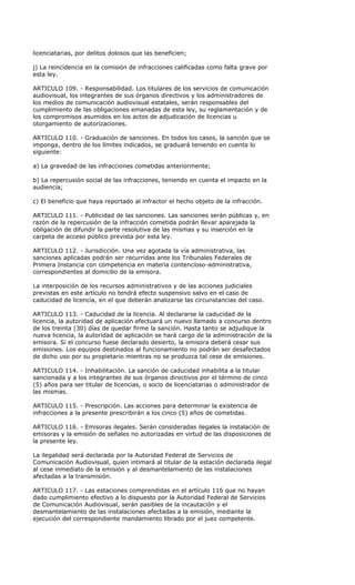 licenciatarias, por delitos dolosos que las beneficien;

j) La reincidencia en la comisión de infracciones calificadas como falta grave por
esta ley.

ARTICULO 109. - Responsabilidad. Los titulares de los servicios de comunicación
audiovisual, los integrantes de sus órganos directivos y los administradores de
los medios de comunicación audiovisual estatales, serán responsables del
cumplimiento de las obligaciones emanadas de esta ley, su reglamentación y de
los compromisos asumidos en los actos de adjudicación de licencias u
otorgamiento de autorizaciones.

ARTICULO 110. - Graduación de sanciones. En todos los casos, la sanción que se
imponga, dentro de los límites indicados, se graduará teniendo en cuenta lo
siguiente:

a) La gravedad de las infracciones cometidas anteriormente;

b) La repercusión social de las infracciones, teniendo en cuenta el impacto en la
audiencia;

c) El beneficio que haya reportado al infractor el hecho objeto de la infracción.

ARTICULO 111. - Publicidad de las sanciones. Las sanciones serán públicas y, en
razón de la repercusión de la infracción cometida podrán llevar aparejada la
obligación de difundir la parte resolutiva de las mismas y su inserción en la
carpeta de acceso público prevista por esta ley.

ARTICULO 112. - Jurisdicción. Una vez agotada la vía administrativa, las
sanciones aplicadas podrán ser recurridas ante los Tribunales Federales de
Primera Instancia con competencia en materia contencioso-administrativa,
correspondientes al domicilio de la emisora.

La interposición de los recursos administrativos y de las acciones judiciales
previstas en este artículo no tendrá efecto suspensivo salvo en el caso de
caducidad de licencia, en el que deberán analizarse las circunstancias del caso.

ARTICULO 113. - Caducidad de la licencia. Al declararse la caducidad de la
licencia, la autoridad de aplicación efectuará un nuevo llamado a concurso dentro
de los treinta (30) días de quedar firme la sanción. Hasta tanto se adjudique la
nueva licencia, la autoridad de aplicación se hará cargo de la administración de la
emisora. Si el concurso fuese declarado desierto, la emisora deberá cesar sus
emisiones. Los equipos destinados al funcionamiento no podrán ser desafectados
de dicho uso por su propietario mientras no se produzca tal cese de emisiones.

ARTICULO 114. - Inhabilitación. La sanción de caducidad inhabilita a la titular
sancionada y a los integrantes de sus órganos directivos por el término de cinco
(5) años para ser titular de licencias, o socio de licenciatarias o administrador de
las mismas.

ARTICULO 115. - Prescripción. Las acciones para determinar la existencia de
infracciones a la presente prescribirán a los cinco (5) años de cometidas.

ARTICULO 116. - Emisoras ilegales. Serán consideradas ilegales la instalación de
emisoras y la emisión de señales no autorizadas en virtud de las disposiciones de
la presente ley.

La ilegalidad será declarada por la Autoridad Federal de Servicios de
Comunicación Audiovisual, quien intimará al titular de la estación declarada ilegal
al cese inmediato de la emisión y al desmantelamiento de las instalaciones
afectadas a la transmisión.

ARTICULO 117. - Las estaciones comprendidas en el artículo 116 que no hayan
dado cumplimiento efectivo a lo dispuesto por la Autoridad Federal de Servicios
de Comunicación Audiovisual, serán pasibles de la incautación y el
desmantelamiento de las instalaciones afectadas a la emisión, mediante la
ejecución del correspondiente mandamiento librado por el juez competente.
 