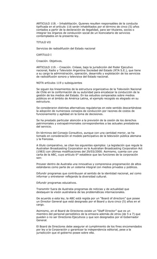 ARTICULO 118. - Inhabilitación. Quienes resulten responsables de la conducta
tipificada en el artículo 116 serán inhabilitados por el término de cinco (5) años
contados a partir de la declaración de ilegalidad, para ser titulares, socios o
integrar los órganos de conducción social de un licenciatario de servicios
contemplados en la presente ley.

TITULO VII

Servicios de radiodifusión del Estado nacional

CAPITULO I

Creación. Objetivos.

ARTICULO 119. - Creación. Créase, bajo la jurisdicción del Poder Ejecutivo
nacional, Radio y Televisión Argentina Sociedad del Estado (RTA S.E.), que tiene
a su cargo la administración, operación, desarrollo y explotación de los servicios
de radiodifusión sonora y televisiva del Estado nacional.

NOTA artículos 119 y subsiguientes

Se siguen los lineamientos de la estructura organizativa de la Televisión Nacional
de Chile en la conformación de su autoridad para encabezar la conducción de la
gestión de los medios del Estado. En los estudios comparados sobre medios
públicos en el ámbito de América Latina, el ejemplo recogido es elogiado en su
estructura.

Se consideraron distintas alternativas regulatorias en este sentido descartándose
la adopción de numerosos consejos de conducción por razones de costos de
funcionamiento y agilidad en la toma de decisiones.

Se ha prestado particular atención a la previsión de la cesión de los derechos
patrimoniales y extrapatrimoniales correspondientes a las actuales prestadoras
del servicio.

En términos del Consejo Consultivo, aunque con una cantidad menor, se ha
tomado en consideración el modelo participativo de la televisión pública alemana
y la francesa.

A título comparativo, se citan los siguientes ejemplos: La legislación que regula la
Australian Broadcasting Corporation es la Australian Broadcasting Corporation Act
(1983) con últimas modificaciones del 29/03/2000. Asimismo, cuenta con una
carta de la ABC, cuyo artículo 6° establece que las funciones de la corporación
son:

Proveer dentro de Australia una innovativa y comprensiva programación de altos
estándares como parte de un sistema integral con medios privados y públicos.

Difundir programas que contribuyan al sentido de la identidad nacional, así como
informar y entretener reflejando la diversidad cultural.

Difundir programas educativos.

Transmitir fuera de Australia programas de noticias y de actualidad que
destaquen la visión australiana de las problemáticas internacionales.

De acuerdo a esta ley, la ABC está regida por un “Board of directors” que posee
un Director General que está designado por el Board y dura cinco (5) años en el
cargo.

Asimismo, en el Board de Directores existe un “Staff Director” que es un
miembro del personal periodístico de la emisora además de otros (de 5 a 7) que
pueden o no ser Directores Ejecutivos y que son designados por el Gobernador
General.

El Board de Directores debe asegurar el cumplimiento de los fines encomendados
por ley a la Corporación y garantizar la independencia editorial, pese a la
jurisdicción que el gobierno posee sobre ella.
 