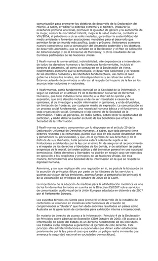 comunicación para promover los objetivos de desarrollo de la Declaración del
Milenio, a saber, erradicar la pobreza extrema y el hambre, instaurar la
enseñanza primaria universal, promover la igualdad de género y la autonomía de
la mujer, reducir la mortalidad infantil, mejorar la salud materna, combatir el
VIH/SIDA, el paludismo y otras enfermedades, garantizar la sostenibilidad del
medio ambiente y fomentar asociaciones mundiales para el desarrollo que
permitan forjar un mundo más pacífico, justo y próspero. Reiteramos asimismo
nuestro compromiso con la consecución del desarrollo sostenible y los objetivos
de desarrollo acordados, que se señalan en la Declaración y el Plan de Aplicación
de Johannesburgo y en el Consenso de Monterrey, y otros resultados de las
Cumbres pertinentes de las Naciones Unidas.

3 Reafirmamos la universalidad, indivisibilidad, interdependencia e interrelación
de todos los derechos humanos y las libertades fundamentales, incluido el
derecho al desarrollo, tal como se consagran en la Declaración de Viena.
Reafirmamos asimismo que la democracia, el desarrollo sostenible y el respeto
de los derechos humanos y las libertades fundamentales, así como el buen
gobierno a todos los niveles, son interdependientes y se refuerzan entre sí.
Estamos además determinados a reforzar el respeto del imperio de la ley en los
asuntos internacionales y nacionales.

4 Reafirmamos, como fundamento esencial de la Sociedad de la Información, y
según se estipula en el artículo 19 de la Declaración Universal de Derechos
Humanos, que todo individuo tiene derecho a la libertad de opinión y de
expresión, que este derecho incluye el de no ser molestado a causa de sus
opiniones, el de investigar y recibir información y opiniones, y el de difundirlas,
sin limitación de fronteras, por cualquier medio de expresión. La comunicación es
un proceso social fundamental, una necesidad humana básica y el fundamento de
toda organización social. Constituye el eje central de la Sociedad de la
Información. Todas las personas, en todas partes, deben tener la oportunidad de
participar, y nadie debería quedar excluido de los beneficios que ofrece la
Sociedad de la Información.

5 Reafirmamos nuestro compromiso con lo dispuesto en el artículo 29 de la
Declaración Universal de Derechos Humanos, a saber, que toda persona tiene
deberes respecto a la comunidad, puesto que sólo en ella puede desarrollar libre
y plenamente su personalidad, y que, en el ejercicio de sus derechos y en el
disfrute de sus libertades, toda persona estará solamente sujeta a las
limitaciones establecidas por la ley con el único fin de asegurar el reconocimiento
y el respeto de los derechos y libertades de los demás, y de satisfacer las justas
exigencias de la moral, del orden público y del bienestar general en una sociedad
democrática. Estos derechos y libertades no podrán en ningún caso ser ejercidos
en oposición a los propósitos y principios de las Naciones Unidas. De esta
manera, fomentaremos una Sociedad de la Información en la que se respete la
dignidad humana.

Asimismo, y sin que implique ello una regulación en sí, se postula la búsqueda de
la asunción de principios éticos por parte de los titulares de los servicios y
quienes participan de las emisiones, acompañando la perspectiva del principio 6
de la Declaración de Principios de Octubre de 2000 de la CIDH.

La importancia de la adopción de medidas para la alfabetización mediática es uno
de los fundamentos tomados en cuenta en la Directiva 65/2007 sobre servicios
de comunicación audiovisual de la Unión Europea adoptada en diciembre de 2007
por el Parlamento Europeo.

Los aspectos tenidos en cuenta para promover el desarrollo de la industria de
contenidos se reconoce en iniciativas internacionales de creación de
conglomerados o “clusters” que han dado enormes resultados en países como
Australia en la generación de contenidos para exhibición interna e internacional.

En materia de derecho de acceso a la información: Principio 4 de la Declaración
de Principios sobre Libertad de Expresión CIDH Octubre de 2000. (El acceso a la
información en poder del Estado es un derecho fundamental de los individuos.
Los Estados están obligados a garantizar el ejercicio de este derecho. Este
principio sólo admite limitaciones excepcionales que deben estar establecidas
previamente por la ley para el caso que exista un peligro real e inminente que
amenace la seguridad nacional en sociedades democráticas).
 