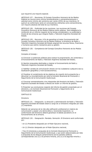 que requerirá una mayoría especial.

ARTICULO 127. - Reuniones. El Consejo Consultivo Honorario de los Medios
Públicos se reunirá como mínimo bimestralmente o extraordinariamente a
solicitud como mínimo del veinticinco por ciento (25%) de sus miembros. El
quórum se conformará, tanto en convocatorias ordinarias como extraordinarias,
con mayoría absoluta del total de sus miembros.

ARTICULO 128. - Publicidad de las reuniones. Las reuniones del Consejo
Consultivo Honorario de los Medios Públicos serán públicas. Será obligatoria la
confección de un informe respecto de los temas considerados y su publicidad a
través de las emisoras que integran Radio y Televisión Argentina Sociedad del
Estado.

ARTICULO 129. - Recursos. A fin de garantizar el mejor funcionamiento del
Consejo Consultivo Honorario de los Medios Públicos, el directorio de Radio y
Televisión Argentina Sociedad del Estado asignará los recursos físicos, financieros
y humanos que estime necesarios para su gestión.

ARTICULO 130. - Competencia del Consejo Consultivo Honorario de los Medios
Públicos.

Compete al Consejo :

a) Convocar a audiencias públicas para evaluar la programación, los contenidos y
el funcionamiento de Radio y Televisión Argentina Sociedad del Estado;

b) Aportar propuestas destinadas a mejorar el funcionamiento de Radio y
Televisión Argentina Sociedad del Estado;

c) Habilitar canales de comunicación directa con los ciudadanos cualquiera sea su
localización geográfica y nivel socioeconómico;

d) Fiscalizar el cumplimiento de los objetivos de creación de la presente ley y
denunciar su incumplimiento por ante la Comisión Bicameral de Promoción y
Seguimiento de la Comunicación Audiovisual;

e) Convocar semestralmente a los integrantes del directorio de Radio y Televisión
Argentina Sociedad del Estado a efectos de recibir un informe de gestión;

f) Presentar sus conclusiones respecto del informe de gestión presentado por el
directorio, a la Comisión Bicameral de Promoción y Seguimiento de la
Comunicación Audiovisual.

CAPITULO III

Directorio

ARTICULO 131. - Integración. La dirección y administración de Radio y Televisión
Argentina Sociedad del Estado estará a cargo de un Directorio integrado por siete
(7) miembros.

Deberán ser personas de la más alta calificación profesional en materia de
comunicación y poseer una democrática y reconocida trayectoria. La
conformación del Directorio deberá garantizar el debido pluralismo en el
funcionamiento de la emisora.

ARTICULO 132. - Designación. Mandato. Remoción. El Directorio será conformado
por:

- Un (1) Presidente designado por el Poder Ejecutivo nacional,

- Un (1) Director designado por el Poder Ejecutivo nacional,

- Tres (3) directores a propuesta de la Comisión Bicameral de Promoción y
Seguimiento de la Comunicación Audiovisual, y que serán seleccionados por ésta
a propuesta de los bloques parlamentarios de los partidos políticos
correspondiendo uno (1) a la primera minoría, uno (1) a la segunda minoría y
 