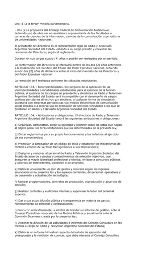uno (1) a la tercer minoría parlamentaria.

- Dos (2) a propuesta del Consejo Federal de Comunicación Audiovisual,
debiendo uno de ellos ser un académico representante de las facultades o
carreras de ciencias de la información, ciencias de la comunicación o periodismo
de universidades nacionales.

El presidente del directorio es el representante legal de Radio y Televisión
Argentina Sociedad del Estado, estando a su cargo presidir y convocar las
reuniones del Directorio, según el reglamento.

Durarán en sus cargos cuatro (4) años y podrán ser reelegidos por un período.

La conformación del Directorio se efectuará dentro de los dos (2) años anteriores
a la finalización del mandato del Titular del Poder Ejecutivo nacional, debiendo
existir dos (2) años de diferencia entre el inicio del mandato de los Directores y
del Poder Ejecutivo nacional.

La remoción será realizada conforme las cláusulas estatutarias.

ARTICULO 133. - Incompatibilidades. Sin perjuicio de la aplicación de las
incompatibilidades o inhabilidades establecidas para el ejercicio de la función
pública, el ejercicio de los cargos de presidente y directores de Radio y Televisión
Argentina Sociedad del Estado será incompatible con el desempeño de cargos
políticos partidarios directivos y/o electivos, o cualquier forma de vinculación
societaria con empresas periodísticas y/o medios electrónicos de comunicación
social creados o a crearse y/o de prestación de servicios vinculados a los que se
prestarán en Radio y Televisión Argentina Sociedad del Estado.

ARTICULO 134. - Atribuciones y obligaciones. El directorio de Radio y Televisión
Argentina Sociedad del Estado tendrá las siguientes atribuciones y obligaciones:

a) Organizar, administrar, dirigir la sociedad y celebrar todos los actos que hagan
al objeto social sin otras limitaciones que las determinadas en la presente ley;

b) Dictar reglamentos para su propio funcionamiento y los referidos al ejercicio
de sus competencias;

c) Promover la aprobación de un código de ética y establecer los mecanismos de
control a efectos de verificar transgresiones a sus disposiciones;

d) Designar y remover al personal de Radio y Televisión Argentina Sociedad del
Estado de acuerdo a pautas y procedimientos de selección objetivos, que
aseguren la mayor idoneidad profesional y técnica, en base a concursos públicos
y abiertos de antecedentes, oposición o de proyecto;

e) Elaborar anualmente un plan de gastos y recursos según los ingresos
enunciados en la presente ley y los egresos corrientes, de personal, operativos y
de desarrollo y actualización tecnológica;

f) Aprobar programaciones, contratos de producción, coproducción y acuerdos de
emisión;

g) Realizar controles y auditorías internas y supervisar la labor del personal
superior;

h) Dar a sus actos difusión pública y transparencia en materia de gastos,
nombramiento de personal y contrataciones;

i) Concurrir semestralmente, a efectos de brindar un informe de gestión, ante el
Consejo Consultivo Honorario de los Medios Públicos y anualmente ante la
Comisión Bicameral creada por la presente ley;

j) Disponer la difusión de las actividades e informes del Consejo Consultivo en los
medios a cargo de Radio y Televisión Argentina Sociedad del Estado;

k) Elaborar un informe bimestral respecto del estado de ejecución del
presupuesto y la rendición de cuentas, que debe elevarse al Consejo Consultivo
 