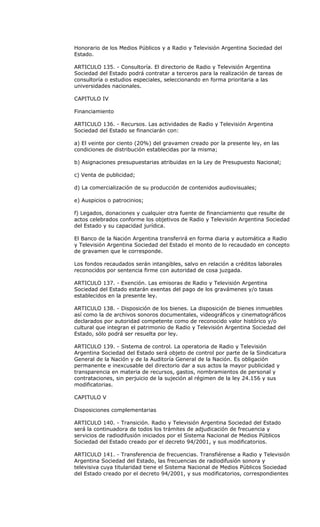 Honorario de los Medios Públicos y a Radio y Televisión Argentina Sociedad del
Estado.

ARTICULO 135. - Consultoría. El directorio de Radio y Televisión Argentina
Sociedad del Estado podrá contratar a terceros para la realización de tareas de
consultoría o estudios especiales, seleccionando en forma prioritaria a las
universidades nacionales.

CAPITULO IV

Financiamiento

ARTICULO 136. - Recursos. Las actividades de Radio y Televisión Argentina
Sociedad del Estado se financiarán con:

a) El veinte por ciento (20%) del gravamen creado por la presente ley, en las
condiciones de distribución establecidas por la misma;

b) Asignaciones presupuestarias atribuidas en la Ley de Presupuesto Nacional;

c) Venta de publicidad;

d) La comercialización de su producción de contenidos audiovisuales;

e) Auspicios o patrocinios;

f) Legados, donaciones y cualquier otra fuente de financiamiento que resulte de
actos celebrados conforme los objetivos de Radio y Televisión Argentina Sociedad
del Estado y su capacidad jurídica.

El Banco de la Nación Argentina transferirá en forma diaria y automática a Radio
y Televisión Argentina Sociedad del Estado el monto de lo recaudado en concepto
de gravamen que le corresponde.

Los fondos recaudados serán intangibles, salvo en relación a créditos laborales
reconocidos por sentencia firme con autoridad de cosa juzgada.

ARTICULO 137. - Exención. Las emisoras de Radio y Televisión Argentina
Sociedad del Estado estarán exentas del pago de los gravámenes y/o tasas
establecidos en la presente ley.

ARTICULO 138. - Disposición de los bienes. La disposición de bienes inmuebles
así como la de archivos sonoros documentales, videográficos y cinematográficos
declarados por autoridad competente como de reconocido valor histórico y/o
cultural que integran el patrimonio de Radio y Televisión Argentina Sociedad del
Estado, sólo podrá ser resuelta por ley.

ARTICULO 139. - Sistema de control. La operatoria de Radio y Televisión
Argentina Sociedad del Estado será objeto de control por parte de la Sindicatura
General de la Nación y de la Auditoría General de la Nación. Es obligación
permanente e inexcusable del directorio dar a sus actos la mayor publicidad y
transparencia en materia de recursos, gastos, nombramientos de personal y
contrataciones, sin perjuicio de la sujeción al régimen de la ley 24.156 y sus
modificatorias.

CAPITULO V

Disposiciones complementarias

ARTICULO 140. - Transición. Radio y Televisión Argentina Sociedad del Estado
será la continuadora de todos los trámites de adjudicación de frecuencia y
servicios de radiodifusión iniciados por el Sistema Nacional de Medios Públicos
Sociedad del Estado creado por el decreto 94/2001, y sus modificatorios.

ARTICULO 141. - Transferencia de frecuencias. Transfiérense a Radio y Televisión
Argentina Sociedad del Estado, las frecuencias de radiodifusión sonora y
televisiva cuya titularidad tiene el Sistema Nacional de Medios Públicos Sociedad
del Estado creado por el decreto 94/2001, y sus modificatorios, correspondientes
 