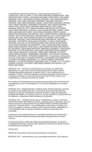 a Radiodifusión Argentina al Exterior y a las siguientes estaciones de
radiodifusión: LS82 TV CANAL 7; LRA1 RADIO NACIONAL BUENOS AIRES, LRA2
RADIO NACIONAL VIEDMA; LRA3 RADIO NACIONAL SANTA ROSA; LRA4 RADIO
NACIONAL SALTA; LRA5 RADIO NACIONAL ROSARIO; LRA6 RADIO NACIONAL
MENDOZA; LRA7 RADIO NACIONAL CORDOBA; LRA8 RADIO NACIONAL
FORMOSA; LRA9 RADIO NACIONAL ESQUEL; LRA10 RADIO NACIONAL USHUAIA;
LRA11 RADIO NACIONAL COMODORO RIVADAVIA; LRA12 RADIO NACIONAL
SANTO TOME; LRA13 RADIO NACIONAL BAHIA BLANCA; LRA14 RADIO
NACIONAL SANTA FE; LRA15 RADIO NACIONAL SAN MIGUEL DE TUCUMAN;
LRA16 RADIO NACIONAL LA QUIACA; LRA17 RADIO NACIONAL ZAPALA; LRA18
RADIO NACIONAL RIO TURBIO; LRA19 RADIO NACIONAL PUERTO IGUAZU;
LRA20 RADIO NACIONAL LAS LOMITAS; LRA21 RADIO NACIONAL SANTIAGO DEL
ESTERO; LRA22 RADIO NACIONAL SAN SALVADOR DE JUJUY; LRA23 RADIO NA
CIONAL SAN JUAN; LRA24 RADIO NACIONAL RIO GRANDE; LRA25 RADIO
NACIONAL TARTAGAL; LRA26 RADIO NACIONAL RESISTENCIA; LRA27 RADIO
NACIONAL CATAMARCA; LRA28 RADIO NACIONAL LA RIOJA; LRA29 RADIO
NACIONAL SAN LUIS; LRA30 RADIO NACIONAL SAN CARLOS DE BARILOCHE;
LRA42 RADIO NACIONAL GUALEGUAYCHU; LRA51 RADIO NACIONAL JACHAL;
LRA52 RADIO NACIONAL CHOS MALAL; LRA53 RADIO NACIONAL SAN MARTIN
DE LOS ANDES; LRA54 RADIO NACIONAL INGENIERO JACOBACCI; LRA55 RADIO
NACIONAL ALTO RIO SENGUERR; LRA56 RADIO NACIONAL PERITO MORENO;
LRA57 RADIO NACIONAL EL BOLSON; LRA58 RADIO NACIONAL RIO MAYO;
LRA59 RADIO NACIONAL GOBERNADOR GREGORES; LRA 36 RADIO NACIONAL
ARCANGEL SAN GABRIEL -ANTARTIDA ARGENTINA- e incorpóranse asimismo las
emisoras comerciales LV19 RADIO MALARGÜE; LU23 RADIO LAGO ARGENTINO;
LU4 RADIO PATAGONIA ARGENTINA; LT11 RADIO GENERAL FRANCISCO
RAMIREZ; LT12 RADIO GENERAL MADARIAGA; LU91 TV CANAL 12; LT14 RADIO
GENERAL URQUIZA; LV8 RADIO LIBERTADOR GENERAL SAN MARTIN y LV4
RADIO SAN RAFAEL.

ARTICULO 142. - Personal. El personal que se encuentra en relación de
dependencia y presta servicios en el Sistema Nacional de Medios Públicos
Sociedad del Estado creado por el decreto 94/01, y sus modificatorios, se
transfiere a Radio y Televisión Argentina Sociedad del Estado en los términos y
condiciones previstos en el artículo 229 de la ley 20.744 (T.O. 1976) y sus
modificatorias y el artículo 44 de la ley 12.908.

Es principio de interpretación de la presente la preservación de los derechos de
los trabajadores que se desempeñan en las emisoras detalladas en el artículo
anterior.

ARTICULO 143. - Reglamentación y estatuto social. El Poder Ejecutivo nacional,
en el término de sesenta (60) días a partir de la sanción de la presente ley,
dictará la norma que reglamente la creación de Radio y Televisión Argentina
Sociedad del Estado y su estatuto social a fin de que posibilite el cumplimiento de
los objetivos y obligaciones determinados por la presente.

ARTICULO 144. - Transferencia de activos. Transfiérense a Radio y Televisión
Argentina Sociedad del Estado los activos, cualquiera sea su naturaleza, que a la
fecha pertenecen al Sistema Nacional de Medios Públicos Sociedad del Estado
creado por el decreto 94/01, y sus modificatorios, tales como inmuebles, con
todos sus equipos y enseres, muebles, archivos documentales, videográficos y
cinematográficos así como todos los bienes y derechos que posea en la
actualidad.

Los pasivos no corrientes de Canal 7 y de Radio Nacional no se transferirán a
Radio y Televisión Argentina Sociedad del Estado incorporándose al Tesoro
nacional.

A solicitud de Radio y Televisión Argentina Sociedad del Estado, los registros
correspondientes deben cancelar toda restricción al dominio que afecte a bienes
transferidos por la presente ley.

TITULO VIII

Medios de comunicación audiovisual universitarios y educativos

ARTICULO 145. - Autorizaciones. Las universidades nacionales y los institutos
 