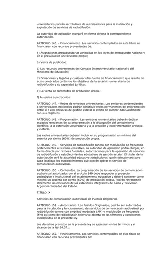 universitarios podrán ser titulares de autorizaciones para la instalación y
explotación de servicios de radiodifusión.

La autoridad de aplicación otorgará en forma directa la correspondiente
autorización.

ARTICULO 146. - Financiamiento. Los servicios contemplados en este título se
financiarán con recursos provenientes de:

a) Asignaciones presupuestarias atribuidas en las leyes de presupuesto nacional y
en el presupuesto universitario propio;

b) Venta de publicidad;

c) Los recursos provenientes del Consejo Interuniversitario Nacional o del
Ministerio de Educación;

d) Donaciones y legados y cualquier otra fuente de financiamiento que resulte de
actos celebrados conforme los objetivos de la estación universitaria de
radiodifusión y su capacidad jurídica;

e) La venta de contenidos de producción propia;

f) Auspicios o patrocinios.

ARTICULO 147. - Redes de emisoras universitarias. Las emisoras pertenecientes
a universidades nacionales podrán constituir redes permanentes de programación
entre sí o con emisoras de gestión estatal al efecto de cumplir adecuadamente
con sus objetivos.

ARTICULO 148. - Programación. Las emisoras universitarias deberán dedicar
espacios relevantes de su programación a la divulgación del conocimiento
científico, a la extensión universitaria y a la creación y experimentación artística
y cultural.

Las radios universitarias deberán incluir en su programación un mínimo del
sesenta por ciento (60%) de producción propia.

ARTICULO 149. - Servicios de radiodifusión sonora por modulación de frecuencia
pertenecientes al sistema educativo. La autoridad de aplicación podrá otorgar, en
forma directa por razones fundadas, autorizaciones para la operación de servicios
de radiodifusión a establecimientos educativos de gestión estatal. El titular de la
autorización será la autoridad educativa jurisdiccional, quién seleccionará para
cada localidad los establecimientos que podrán operar el servicio de
comunicación audiovisual.

ARTICULO 150. - Contenidos. La programación de los servicios de comunicación
audiovisual autorizados por el artículo 149 debe responder al proyecto
pedagógico e institucional del establecimiento educativo y deberá contener como
mínimo un sesenta por ciento (60%) de producción propia. Podrán retransmitir
libremente las emisiones de las estaciones integrantes de Radio y Televisión
Argentina Sociedad del Estado.

TITULO IX

Servicios de comunicación audiovisual de Pueblos Originarios

ARTICULO 151. - Autorización. Los Pueblos Originarios, podrán ser autorizados
para la instalación y funcionamiento de servicios de comunicación audiovisual por
radiodifusión sonora con amplitud modulada (AM) y modulación de frecuencia
(FM) así como de radiodifusión televisiva abierta en los términos y condiciones
establecidos en la presente ley.

Los derechos previstos en la presente ley se ejercerán en los términos y el
alcance de la ley 24.071.

ARTICULO 152. - Financiamiento. Los servicios contemplados en este título se
financiarán con recursos provenientes de:
 
