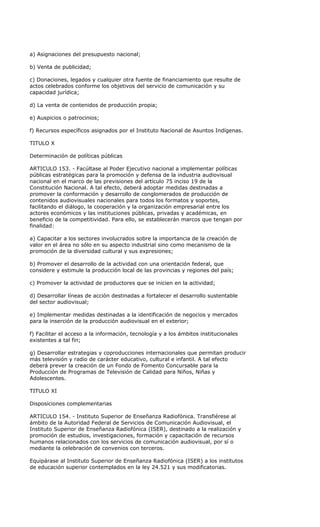 a) Asignaciones del presupuesto nacional;

b) Venta de publicidad;

c) Donaciones, legados y cualquier otra fuente de financiamiento que resulte de
actos celebrados conforme los objetivos del servicio de comunicación y su
capacidad jurídica;

d) La venta de contenidos de producción propia;

e) Auspicios o patrocinios;

f) Recursos específicos asignados por el Instituto Nacional de Asuntos Indígenas.

TITULO X

Determinación de políticas públicas

ARTICULO 153. - Facúltase al Poder Ejecutivo nacional a implementar políticas
públicas estratégicas para la promoción y defensa de la industria audiovisual
nacional en el marco de las previsiones del artículo 75 inciso 19 de la
Constitución Nacional. A tal efecto, deberá adoptar medidas destinadas a
promover la conformación y desarrollo de conglomerados de producción de
contenidos audiovisuales nacionales para todos los formatos y soportes,
facilitando el diálogo, la cooperación y la organización empresarial entre los
actores económicos y las instituciones públicas, privadas y académicas, en
beneficio de la competitividad. Para ello, se establecerán marcos que tengan por
finalidad:

a) Capacitar a los sectores involucrados sobre la importancia de la creación de
valor en el área no sólo en su aspecto industrial sino como mecanismo de la
promoción de la diversidad cultural y sus expresiones;

b) Promover el desarrollo de la actividad con una orientación federal, que
considere y estimule la producción local de las provincias y regiones del país;

c) Promover la actividad de productores que se inicien en la actividad;

d) Desarrollar líneas de acción destinadas a fortalecer el desarrollo sustentable
del sector audiovisual;

e) Implementar medidas destinadas a la identificación de negocios y mercados
para la inserción de la producción audiovisual en el exterior;

f) Facilitar el acceso a la información, tecnología y a los ámbitos institucionales
existentes a tal fin;

g) Desarrollar estrategias y coproducciones internacionales que permitan producir
más televisión y radio de carácter educativo, cultural e infantil. A tal efecto
deberá prever la creación de un Fondo de Fomento Concursable para la
Producción de Programas de Televisión de Calidad para Niños, Niñas y
Adolescentes.

TITULO XI

Disposiciones complementarias

ARTICULO 154. - Instituto Superior de Enseñanza Radiofónica. Transfiérese al
ámbito de la Autoridad Federal de Servicios de Comunicación Audiovisual, el
Instituto Superior de Enseñanza Radiofónica (ISER), destinado a la realización y
promoción de estudios, investigaciones, formación y capacitación de recursos
humanos relacionados con los servicios de comunicación audiovisual, por sí o
mediante la celebración de convenios con terceros.

Equipárase al Instituto Superior de Enseñanza Radiofónica (ISER) a los institutos
de educación superior contemplados en la ley 24.521 y sus modificatorias.
 