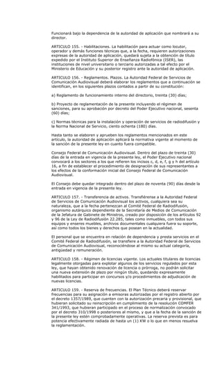 Funcionará bajo la dependencia de la autoridad de aplicación que nombrará a su
director.

ARTICULO 155. - Habilitaciones. La habilitación para actuar como locutor,
operador y demás funciones técnicas que, a la fecha, requieren autorizaciones
expresas de la autoridad de aplicación, quedará sujeta a la obtención de título
expedido por el Instituto Superior de Enseñanza Radiofónica (ISER), las
instituciones de nivel universitario o terciario autorizadas a tal efecto por el
Ministerio de Educación y su posterior registro ante la autoridad de aplicación.

ARTICULO 156. - Reglamentos. Plazos. La Autoridad Federal de Servicios de
Comunicación Audiovisual deberá elaborar los reglamentos que a continuación se
identifican, en los siguientes plazos contados a partir de su constitución:

a) Reglamento de funcionamiento interno del directorio, treinta (30) días;

b) Proyecto de reglamentación de la presente incluyendo el régimen de
sanciones, para su aprobación por decreto del Poder Ejecutivo nacional, sesenta
(60) días;

c) Normas técnicas para la instalación y operación de servicios de radiodifusión y
la Norma Nacional de Servicio, ciento ochenta (180) días.

Hasta tanto se elaboren y aprueben los reglamentos mencionados en este
artículo, la autoridad de aplicación aplicará la normativa vigente al momento de
la sanción de la presente ley en cuanto fuera compatible.

Consejo Federal de Comunicación Audiovisual. Dentro del plazo de treinta (30)
días de la entrada en vigencia de la presente ley, el Poder Ejecutivo nacional
convocará a los sectores a los que refieren los incisos c, d, e, f, g y h del artículo
16, a fin de establecer el procedimiento de designación de sus representantes a
los efectos de la conformación inicial del Consejo Federal de Comunicación
Audiovisual.

El Consejo debe quedar integrado dentro del plazo de noventa (90) días desde la
entrada en vigencia de la presente ley.

ARTICULO 157. - Transferencia de activos. Transfiérense a la Autoridad Federal
de Servicios de Comunicación Audiovisual los activos, cualquiera sea su
naturaleza, que a la fecha pertenezcan al Comité Federal de Radiodifusión,
organismo autárquico dependiente de la Secretaría de Medios de Comunicación
de la Jefatura de Gabinete de Ministros, creado por disposición de los artículos 92
y 96 de la Ley de Radiodifusión 22.285, tales como inmuebles, con todos sus
equipos y enseres muebles, archivos documentales cualquiera fuera su soporte,
así como todos los bienes y derechos que posean en la actualidad.

El personal que se encuentra en relación de dependencia y presta servicios en el
Comité Federal de Radiodifusión, se transfiere a la Autoridad Federal de Servicios
de Comunicación Audiovisual, reconociéndose al mismo su actual categoría,
antigüedad y remuneración.

ARTICULO 158. - Régimen de licencias vigente. Los actuales titulares de licencias
legalmente otorgadas para explotar algunos de los servicios regulados por esta
ley, que hayan obtenido renovación de licencia o prórroga, no podrán solicitar
una nueva extensión de plazo por ningún título, quedando expresamente
habilitados para participar en concursos y/o procedimientos de adjudicación de
nuevas licencias.

ARTICULO 159. - Reserva de frecuencias. El Plan Técnico deberá reservar
frecuencias para su asignación a emisoras autorizadas por el registro abierto por
el decreto 1357/1989, que cuenten con la autorización precaria y provisional, que
hubieran solicitado su reinscripción en cumplimiento de la resolución COMFER
341/1993, que hubieran participado en el proceso de normalización convocado
por el decreto 310/1998 o posteriores al mismo, y que a la fecha de la sanción de
la presente ley estén comprobadamente operativas. La reserva prevista es para
potencia efectivamente radiada de hasta un (1) KW o lo que en menos resuelva
la reglamentación.
 