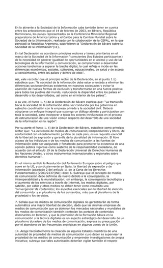 En lo atinente a la Sociedad de la Información cabe también tener en cuenta
entre los antecedentes que el 14 de febrero de 2003, en Bávaro, República
Dominicana, los países representados en la Conferencia Ministerial Regional
preparatoria de América Latina y el Caribe para la Cumbre Mundial sobre la
Sociedad de la Información, realizada con la colaboración de la CEPAL, en la que
participó la República Argentina, suscribieron la “Declaración de Bávaro sobre la
Sociedad de la Información”(11).

En tal Declaración se acordaron principios rectores y temas prioritarios en el
marco de la Sociedad de la Información “conscientes (los Estados participantes)
de la necesidad de generar igualdad de oportunidades en el acceso y uso de las
tecnologías de la información y comunicación, se comprometen a desarrollar
acciones tendientes a superar la brecha digital, la cual refleja e incide en las
diferencias económicas, sociales, culturales, educacionales, de salud y de acceso
al conocimiento, entre los países y dentro de ellos”.

Así, vale recordar que el principio rector de la Declaración, en el punto 1.b)
establece que: “la sociedad de la información debe estar orientada a eliminar las
diferencias socioeconómicas existentes en nuestras sociedades y evitar la
aparición de nuevas formas de exclusión y transformarse en una fuerza positiva
para todos los pueblos del mundo, reduciendo la disparidad entre los países en
desarrollo y los desarrollados, así como en el interior de los países”.

A su vez, el Punto 1. h) de la Declaración de Bávaro expresa que: “La transición
hacia la sociedad de la información debe ser conducida por los gobiernos en
estrecha coordinación con la empresa privada y la sociedad civil. Deberá
adoptarse un enfoque integral que suponga un diálogo abierto y participativo con
toda la sociedad, para incorporar a todos los actores involucrados en el proceso
de estructuración de una visión común respecto del desarrollo de una sociedad
de la información en la región”.

Por su parte el Punto 1. k) de la Declaración de Bávaro, establece como principio
rector que: “La existencia de medios de comunicación independientes y libres, de
conformidad con el ordenamiento jurídico de cada país, es un requisito esencial
de la libertad de expresión y garantía de la pluralidad de información. El libre
acceso de los individuos y de los medios de comunicación a las fuentes de
información debe ser asegurado y fortalecido para promover la existencia de una
opinión pública vigorosa como sustento de la responsabilidad ciudadana, de
acuerdo con el artículo 19 de la Declaración Universal de Derechos Humanos de
las Naciones Unidas, y otros instrumentos internacionales y regionales sobre
derechos humanos”.

En el mismo sentido la Resolución del Parlamento Europeo sobre el peligro que
corre en la UE, y particularmente en Italia, la libertad de expresión y de
información (apartado 2 del artículo 11 de la Carta de los Derechos
Fundamentales) (2003/2237(INI)) dice: 6. Subraya que el concepto de medios
de comunicación debe definirse de nuevo debido a la convergencia, la
interoperabilidad y la mundialización; sin embargo, la convergencia tecnológica y
el aumento de los servicios a través de Internet, los medios digitales, por
satélite, por cable y otros medios no deben tener como resultado una
‘convergencia’ de contenidos; los aspectos esenciales son la libertad de elección
del consumidor y el pluralismo de los contenidos, más que el pluralismo de la
propiedad o los servicios.

7. Señala que los medios de comunicación digitales no garantizarán de forma
automática una mayor libertad de elección, dado que las mismas empresas de
medios de comunicación que ya dominan los mercados nacionales y mundiales de
los medios de comunicación también controlan los portales de contenidos
dominantes en Internet, y que la promoción de la formación básica en la
comunicación y la técnica digitales es un aspecto estratégico del desarrollo de un
pluralismo duradero de los medios de comunicación; expresa su preocupación
por el abandono de las frecuencias analógicas en algunas zonas de la Unión.

14. Acoge favorablemente la creación en algunos Estados miembros de una
autoridad de propiedad de medios de comunicación cuyo deber es supervisar la
propiedad de los medios de comunicación y emprender investigaciones de propia
iniciativa; subraya que tales autoridades deberían vigilar también el respeto
 