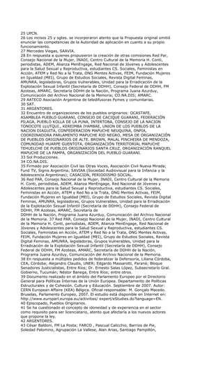 25 UPCN.
26 Los incisos 25 y sgtes. se incorporaron atento que la Propuesta original omitió
enunciar las competencias de la Autoridad de aplicación en cuanto a su propio
funcionamiento.
27 Mercedes Viegas, SAAVIA.
28 En respuesta a quienes propusieron la creación de otras comisiones Red Par,
Consejo Nacional de la Mujer, INADI, Centro Cultural de la Memoria H. Conti,
periodistas, ADEM, Alianza MenEngage, Red Nacional de Jóvenes y Adolescentes
para la Salud Sexual y Reproductiva, estudiantes CS. Sociales, Feministas en
Acción, ATEM y Red No a la Trata, ONG Mentes Activas, FEIM, Fundación Mujeres
en Igualdad (MEI), Grupo de Estudios Sociales, Revista Digital Feminas,
AMUNRA, legisladoras, Grupos Vulnerables, Unidad para la Erradicación de la
Explotación Sexual Infantil (Secretaría de DDHH), Consejo Federal de DDHH, FM
Azoteas, AMARC, Secretaría DDHH de la Nación, Programa Juana Azurduy,
Comunicación del Archivo Nacional de la Memoria; CO.NA.DIS; AMARC.
29 AATECO Asociación Argentina de teledifusoras Pymes y comunitarias.
30 SAT.
31 ARGENTORES.
32 Encuentro de organizaciones de los pueblos originarios: OCASTAFE,
ASAMBLEA PUEBLO GUARANI, CONSEJO DE CACIQUE GUARANI, FEDERACIÓN
PILAGA, PUEBLO KOLLA DE LA PUNA, INTERTOBA, CONSEJO DE LA NACION
TONOCOTE LLUTQUI., KEREIMBA IYAMBAE, UNION DE LOS PUEBLOS DE LA
NACION DIAGUITA, CONFEDERACION MAPUCHE NEUQUINA, ONPIA,
COORDINADORA PARLAMENTO MAPUCHE RIO NEGRO, MESA DE ORGANIZACIÓN
DE PUEBLOS ORIGINARIOS DE ALTE. BROWN, MALAL PINCHEIRA DE MENDOZA,
COMUNIDAD HUARPE GUENTOTA, ORGANIZACIÓN TERRITORIAL MAPUCHE
TEHUELCHE DE PUEBLOS ORIGINARIOS SANTA CRUZ, ORGANIZACIÓN RANQUEL
MAPUCHE DE LA PAMPA, ORGANIZACIÓN DEL PUEBLO GUARANI.
33 Sol Producciones.
34 CO.NA.DIS.
35 Firmado por Asociación Civil las Otras Voces, Asociación Civil Nueva Mirada;
Fund TV, Signis Argentina; SAVIAA (Sociedad Audiovisual para la Infancia y la
Adolescencia Argentinas); CASACIDN, PERIODISMO SOCIAL.
36 Red PAR, Consejo Nacional de la Mujer, INADI, Centro Cultural de la Memoria
H. Conti, periodistas, ADEM, Alianza MenEngage, Red Nacional de Jóvenes y
Adolescentes para la Salud Sexual y Reproductiva, estudiantes CS. Sociales,
Feministas en Acción, ATEM y Red No a la Trata, ONG Mentes Activas, FEIM,
Fundación Mujeres en Igualdad (MEI), Grupo de Estudios Sociales, Revista Digital
Feminas, AMUNRA, legisladoras, Grupos Vulnerables, Unidad para la Erradicación
de la Explotación Sexual Infantil (Secretaría de DDHH), Consejo Federal de
DDHH, FM Azoteas, AMARC, Secretaría de
DDHH de la Nación, Programa Juana Azurduy, Comunicación del Archivo Nacional
de la Memoria. 37 Red PAR, Consejo Nacional de la Mujer, INADI, Centro Cultural
de la Memoria H. Conti, periodistas, ADEM, Alianza MenEngage, Red Nacional de
Jóvenes y Adolescentes para la Salud Sexual y Reproductiva, estudiantes CS.
Sociales, Feministas en Acción, ATEM y Red No a la Trata, ONG Mentes Activas,
FEIM, Fundación Mujeres en Igualdad (MEI), Grupo de Estudios Sociales, Revista
Digital Feminas, AMUNRA, legisladoras, Grupos Vulnerables, Unidad para la
Erradicación de la Explotación Sexual Infantil (Secretaría de DDHH), Consejo
Federal de DDHH, FM Azoteas, AMARC, Secretaría de DDHH de la Nación,
Programa Juana Azurduy, Comunicación del Archivo Nacional de la Memoria.
38 En respuesta a múltiples pedidos de federalizar la Defensoría, Liliana Córdoba,
CEA, Córdoba; Alejandro Claudis, UNER; Edgardo Massarotti, Paraná; Bloque
Senadores Justicialistas, Entre Ríos; Dr. Ernesto Salas López, Subsecretarío Gral.
Gobierno, Tucumán; Néstor Banega, Entre Ríos; entre otros.
39 Documento realizado en el ámbito del Parlamento Europeo por el Directorio
General para Políticas Internas de la Unión Europea. Departamento de Políticas
Estructurales y de Cohesión. Cultura y Educación. Septiembre de 2007. Autor:
CERN European Affaire (KEA) Bélgica. Oficial responsable: M. Gonçalo Macedo.
Bruselas, Parlamento Europeo, 2007. El estudio está disponible en Internet en:
http://www.europarl.europa.eu/activities/ expert/eStudies.do?language=EN.
40 Episcopado, Pueblos Originarios.
41 Se ha cuestionado el concepto de idoneidad y de experiencia en el sector
como requisito para ser licenciatario, atento que afectaría a los nuevos actores
que propone la ley.
42 ARGENTORES.
43 César Baldoni, FM La Posta; FARCO , Pascual Calicchio, Barrios de Pie,
Soledad Palomino, Agrupación La Vallese, Alan Arias, Santiago Pampillón,
 