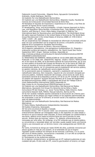 Federación Juvenil Comunista , Edgardo Perez, Agrupación Comandante
Andresito, Analía Rodríguez, Red Eco.
44 Coalición Por Una Radiodifusión Democrática.
45 Coalición por una Radiodifusión Democrática; Alejandro Caudis, Facultad de
Ciencias de la Educación Universidad Nacional de Entre Ríos.
46 Remplaza el requisito de trayectoria y experiencia en el sector, a los fines de
permitir el ingreso de los nuevos actores.
47 Broadcasting, Voice, and Accountability: A Public Interest Approach to Policy,
Law, and Regulation Steve Buckley • Kreszentia Duer, Toby Mendel • Seán O
Siochrú, with Monroe E. Price • Mark Raboy (Copyright © 2008 by The
International Bank for Reconstruction and Development, The World Bank Group
All rights reserved Published in the United States of America by The World Bank
Group Manufactured in the United States of America cISBN-13: 978-0-8213-
7295-1 (cloth : alk. paper).
48 Las cooperativas han señalado la necesidad de reformular el precitado artículo
toda vez que consideraban que la exigencia de previa y vinculante consulta a
Defensa de la Competencia resultaba discriminador.
49 Cooperativa Río Tercero de Obras y Servicios Públicos.
50 El espectro radioeléctrico. Una perspectiva multidisciplinar (I): Presente y
ordenación jurídica del espectro radioeléctrico. De: David Couso Saiz Fecha:
Septiembre 2007, Origen: Noticias Jurídicas, disponible en
http://noticias.juridicas.com/artículos/15-Derecho%20Administrativo/200709
25638998711254235235.html
51 MINISTERIO DE FOMENTO. RESOLUCION de 10-03-2000 [BOE 061/2000.
Publicado 11-03-2000. Ref. 2000/04765. Páginas. 10256 a 10257]. RESOLUCION
de 10 de marzo de 2000, de la Secretaría General de Comunicaciones, por la que
se hace público el Acuerdo del Consejo de Ministros de 10 de marzo de 2000 por
el que se resuelve el concurso público convocado para la adjudicación, mediante
procedimiento abierto, de 10 concesiones para la explotación del servicio público,
en gestión indirecta, de radiodifusión sonora digital terrenal.
52 La autorización para la instalación, operación y explotación del servicio de
radiodifusión televisiva, libre recepción, requiere de una concesión otorgada por
concurso público, mediante resolución del Consejo, previa toma de razón de la
Contraloría General de la República (artículo 15º de la Ley Nº 18.838 de 1989).
53 Gestión del espectro* Ryszard Struzak Miembro de la Junta del Reglamento
de Radiocomunicaciones (RRB) y copresidente del Grupo de Trabajo E1de la
Unión Radiocientífica Internacional (URSI) Disponible en
http://www.itu.int./itunews/issue/1999/05/perspect-es.html.
54 Coalición por una Radiodifusión Democrática, Red Nacional de Medios
Alternativos, Asociación Civil Grupo Pro Derechos de los Niños y Radio
Comunitaria FM del Chenque, Lic. Javier Torres Molina, Pablo Antonini, Radio
comunitaria Estación SUR, FARCO, Pascual Calicchio, Barrios de Pie.
55 Se han recibido múltiples aportes solicitando la enunciación de criterios para
la elaboración de los pliegos que hagan énfasis en los aspectos patrimoniales de
las propuestas y que por el contrario, la función social y los aspectos culturales
sean los determinantes.
56 Coalición por una Radiodifusión Democrática, Red Nacional de Medios
Alternativos.
57 Pedro Oitana, Radiodifusores Independientes Asociados.
58 Pueblos Originarios, Episcopado.
59 Tal como se prevé en España y Canadá.
60 Estados Unidos: CFR 73 sección 1020: Las concesiones iniciales de licencias
ordinariamente deberán ser entregadas hasta un día específico en cada estado o
territorio en que la estación esté colocada. Si fuera entregada con posterioridad a
esa fecha, deberá correr hasta la próxima fecha de cierre prevista en esta
sección. Ambos tipos de licencias, radios y TV, deberán ordinariamente ser
renovadas por ocho años. Sin embargo, si la FCC entiende que el interés público,
su conveniencia y necesidad deben ser servidos, puede expedir tanto una licencia
inicial o una renovación por un término menor y las subsiguientes por OCHO (8)
años.
Por tanto, la licencia se otorga por hasta OCHO (8) años, pudiendo renovarse por
plazos iguales en más de una ocasión, en el entendido de que el órgano
regulador puede modificar los tiempos de las licencias y permisos, si a su juicio
ello sirve al interés público, conveniencia o necesidad, o si con ello se cumple de
mejor manera con la ley y los tratados.
61 Participando en las audiencias públicas.
En el régimen norteamericano, se plantea que el LTF realizará audiencias en seis
ciudades del país. El sitio web de LTF, www.fcc.gov/localism el horario y el lugar
 