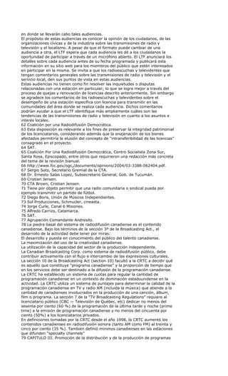 en donde se llevarán cabo tales audiencias.
El propósito de estas audiencias es conocer la opinión de los ciudadanos, de las
organizaciones cívicas y de la industria sobre las transmisiones de radio y
televisión y el localismo. A pesar de que el formato puede cambiar de una
audiencia a otra, el LTF espera que cada audiencia les dé a los ciudadanos la
oportunidad de participar a través de un micrófono abierto. El LTF anunciará los
detalles sobre cada audiencia antes de su fecha programada y publicará esta
información en su sitio web para los miembros del público que estén interesados
en participar en la misma. Se invita a que los radioescuchas y televidentes que
tengan comentarios generales sobre las transmisiones de radio y televisión y el
servicio local, den sus puntos de vista en estas audiencias.
Estas audiencias no tienen como fin resolver las inquietudes o disputas
relacionadas con una estación en particular; lo que se logra mejor a través del
proceso de quejas y renovación de licencias descrito anteriormente. Sin embargo
se agradece los comentarios de los radioescuchas y televidentes sobre el
desempeño de una estación específica con licencia para transmitir en las
comunidades del área donde se realiza cada audiencia. Dichos comentarios
podrían ayudar a que el LTF identifique más ampliamente cuáles son las
tendencias de las transmisiones de radio y televisión en cuanto a los asuntos e
interés locales.
62 Coalición por una Radiodifusión Democrática.
63 Esta disposición es relevante a los fines de preservar la integridad patrimonial
de los licenciatarios, considerando además que la enajenación de los bienes
afectados permitiría la elusión del concepto de “intransferibilidad de las licencias”
consagrado en el proyecto.
64 SAT.
65 Coalición Por Una Radiodifusión Democrática, Centro Socialista Zona Sur,
Santa Rosa, Episcopado, entre otros que requirieron una redacción más concreta
del tema de la revisión bianual.
66 http://www.fcc.gov/ogc,/documents/opinions/2004/03-3388-062404.pdf.
67 Sergio Soto, Secretario Gremial de la CTA.
68 Dr. Ernesto Salas Lopez, Subsecretario General, Gob. de Tucumán.
69 Cristian Jensen.
70 CTA Brown, Cristian Jensen.
71 Tiene por objeto permitir que una radio comunitaria o sindical pueda por
ejemplo transmitir un partido de fútbol.
72 Diego Boris, Unión de Músicos Independientes.
73 Sol Producciones, Schmucler, cineasta.
74 Jorge Curle, Canal 6 Misiones.
75 Alfredo Carrizo, Catamarca.
76 SAT.
77 Agrupación Comandante Andresito.
78 La piedra basal del sistema de radiodifusión canadiense es el contenido
canadiense. Bajo los términos de la sección 3º de la Broadcasting Act., el
desarrollo de la actividad debe tener por miras:
El desarrollo y puesta en conocimiento del público del talento canadiense.
La maximización del uso de la creatividad canadiense.
La utilización de la capacidad del sector de la producción independiente.
La Canadian Broadcasting Corp. como sistema de radiodifusión público, debe
contribuir activamente con el flujo e intercambio de las expresiones culturales.
La sección 10 de la Broadcasting Act (section 10) facultó a la CRTC a decidir qué
es aquello que constituye “programa canadiense” y la proporción de tiempo que
en los servicios debe ser destinado a la difusión de la programación canadiense.
La CRTC ha establecido un sistema de cuotas para regular la cantidad de
programación canadiense en un contexto de dominación estadounidense en la
actividad. La CRTC utiliza un sistema de puntajes para determinar la calidad de la
programación canadiense en TV y radio AM (incluida la música) que atiende a la
cantidad de canadienses involucrados en la producción de una canción, álbum,
film o programa. La sección 7 de la “TV Broadcasting Regulations” requiere al
licenciatario público (CBC — Televisión de Québec, etc) dedicar no menos del
sesenta por ciento (60 %) de la programación de la última tarde y noche (prime
time) a la emisión de programación canadiense y no menos del cincuenta por
ciento (50%) a los licenciatarios privados.
En definiciones tomadas por la CRTC desde el año 1998, la CRTC aumentó los
contenidos canadienses en radiodifusión sonora (tanto AM como FM) al treinta y
cinco por ciento (35 %). También definió mínimos canadienses en las estaciones
que difunden “specialty channels”
79 CAPITULO III. Promoción de la distribución y de la producción de programas
 