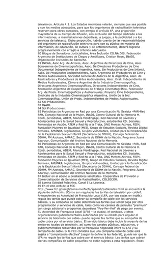 televisivos. Artículo 4:1. Los Estados miembros velarán, siempre que sea posible
y con los medios adecuados, para que los organismos de radiodifusión televisiva
reserven para obras europeas, con arreglo al artículo 6°, una proporción
mayoritaria de su tiempo de difusión, con exclusión del tiempo dedicado a las
informaciones, a manifestaciones deportivas, a juegos, a la publicidad o a los
servicios de teletexto. Dicha proporción, habida cuenta de las responsabilidades
del organismo de radiodifusión televisiva para con su público en materia de
información, de educación, de cultura y de entretenimiento, deberá lograrse
progresivamente con arreglo a criterios adecuados.
80 Bloque de Senadores Justicialistas, Area Inclusión CO.NA.DIS, Federación
Argentina de Instituciones de Ciegos y Amblíopes, Cristian Rossi, INADI,
Organización Invisibles de Bariloche.
81 INCAA, Asoc Arg. de Actores, Asoc. Argentina de Directores de Cine, Asoc.
Bonaerense de Cinematografistas, Asoc. De Directores Productores de Cine
Documental Independiente de Argentina, Asoc. De Productores de Cine Infantil,
Asoc. De Productotes Independientes, Asoc. Argentina de Productores de Cine y
Medios Audiovisuales, Sociedad General de Autores de la Argentina, Asoc. de
Realizadores y Productores de Artes Audiovisuales, Asoc. Gral. Independiente de
Medios Audiovisuales, Cámara Argentina de la Industria Cinematográfica,
Directores Argentinos Cinematográficos, Directores Independientes de Cine,
Federación Argentina de Cooperativas de Trabajo Cinematográfico, Federación
Arg. de Prods. Cinematográficos y Audiovisuales, Proyecto Cine Independiente,
Sindicato de la Industria Cinematográfica Argentina, Unión de la Ind.
Cinematográfica, Unión de Prods. Independientes de Medios Audiovisuales.
82 Sol Producciones.
83 INADI.
84 Sol Producciones.
85 Periodistas de Argentina en Red por una Comunicación No Sexista –PAR-Red
PAR, Consejo Nacional de la Mujer, INADI, Centro Cultural de la Memoria H.
Conti, periodistas, ADEM, Alianza MenEngage, Red Nacional de Jóvenes y
Adolescentes para la Salud Sexual y Reproductiva, estudiantes CS. Sociales,
Feministas en Acción, ATEM y Red No a la Trata, ONG Mentes Activas, FEIM,
Fundación Mujeres en Igualdad (MEI), Grupo de Estudios Sociales, Revista Digital
Feminas, AMUNRA, legisladoras, Grupos Vulnerables, Unidad para la Erradicación
de la Explotación Sexual Infantil (Secretaría de DDHH), Consejo Federal de
DDHH, FM Azoteas, AMARC, Secretaría de DDHH de la Nación, Programa Juana
Azurduy, Comunicación del Archivo Nacional de la Memoria.
86 Periodistas de Argentina en Red por una Comunicación No Sexista –PAR, Red
PAR, Consejo Nacional de la Mujer, INADI, Centro Cultural de la Memoria H.
Conti, periodistas, ADEM, Alianza MenEngage, Red Nacional de Jóvenes y
Adolescentes para la Salud Sexual y Reproductiva, estudiantes CS. Sociales,
Feministas en Acción, ATEM y Red No a la Trata, ONG Mentes Activas, FEIM,
Fundación Mujeres en Igualdad (MEI), Grupo de Estudios Sociales, Revista Digital
Feminas, AMUNRA, legisladoras, Grupos Vulnerables, Unidad para la Erradicación
de la Explotación Sexual Infantil (Secretaría de DDHH), Consejo Federal de
DDHH, FM Azoteas, AMARC, Secretaría de DDHH de la Nación, Programa Juana
Azurduy, Comunicación del Archivo Nacional de la Memoria.
87 Incluir en el abono a prestadores satelitales- Cooperativa de Provisión y
Comercialización de Servicios de Radiodifusión, COLSECOR.
88 Lorena Soledad Polachine, Canal 5 La Leonesa.
89 En el sitio web de la FCC
http://www.fcc.gov/cgb/consumerfacts/spanish/cablerates.html se encuentra la
siguiente definición: ¿Cómo son reguladas las tarifas de televisión por cable?.
Antecedentes su Autoridad de Franquicia Local (LFA, por sus siglas en inglés)
regula las tarifas que puede cobrar su compañía de cable por los servicios
básicos, y su compañía de cable determina las tarifas que usted paga por otra
programación y servicios de cable, tales como los canales de películas “premium”
con cargo adicional y programas deportivos “Pay-Per-Viel” de pago por evento.
Su Autoridad de Franquicia Local (LFA) – la ciudad, el condado, u otras
organizaciones gubernamentales autorizadas por su estado para regular el
servicio de televisión por cable– puede regular las tarifas que su compañía de
cable cobra por el servicio básico. El servicio básico debe incluir la mayoría de las
emisoras locales de televisión, así como los canales públicos, educativos, y
gubernamentales requeridos por la franquicia negociada entre su LFA y su
compañía de cable. Si la FCC constata que una compañía local de cable está
sujeta a “competencia efectiva” (según la define la ley federal), puede ser que la
LFA no regule las tarifas que cobra por el servicio básico. Las tarifas que cobran
ciertas compañías de cable pequeñas no están sujetas a esta regulación. Estas
 